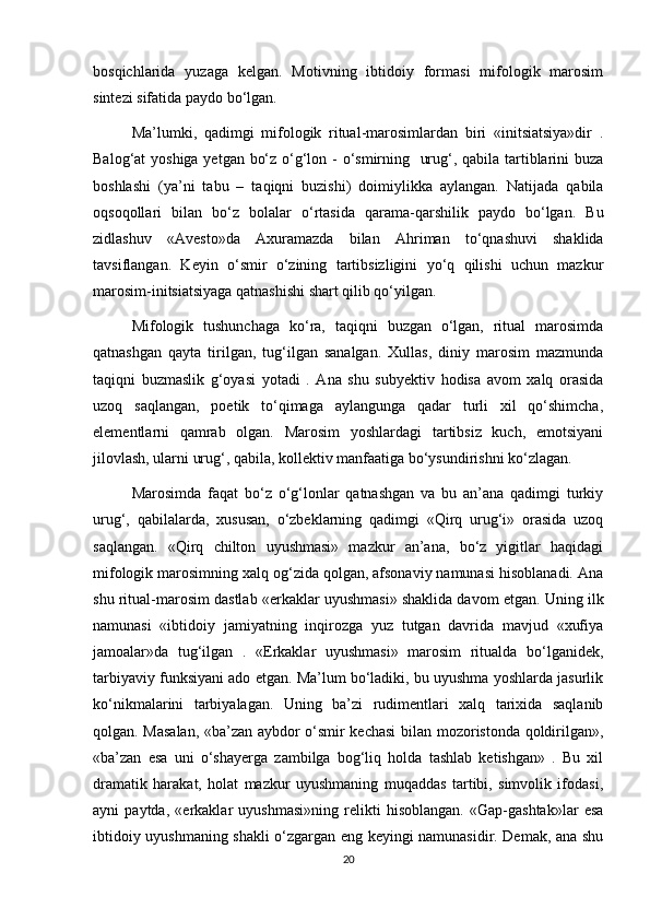 bosqichlarida   yuzaga   kelgan.   Motivning   ibtidoiy   formasi   mifologik   marosim
sintezi sifatida paydo bo‘lgan.
Ma’lumki,   qadimgi   mifologik   ritual-marosimlardan   biri   «initsiatsiya»dir   .
Balog‘at yoshiga yetgan bo‘z o‘g‘lon - o‘smirning   urug‘, qabila tartiblarini buza
boshlashi   (ya’ni   tabu   –   taqiqni   buzishi)   doimiylikka   aylangan.   Natijada   qabila
oqsoqollari   bilan   bo‘z   bolalar   o‘rtasida   qarama-qarshilik   paydo   bo‘lgan.   Bu
zidlashuv   «Avesto»da   Axuramazda   bilan   Ahriman   to‘qnashuvi   shaklida
tavsiflangan.   Keyin   o‘smir   o‘zining   tartibsizligini   yo‘q   qilishi   uchun   mazkur
marosim-initsiatsiyaga qatnashishi shart qilib qo‘yilgan. 
Mifologik   tushunchaga   ko‘ra,   taqiqni   buzgan   o‘lgan,   ritual   marosimda
qatnashgan   qayta   tirilgan,   tug‘ilgan   sanalgan.   Xullas,   diniy   marosim   mazmunda
taqiqni   buzmaslik   g‘oyasi   yotadi   .   Ana   shu   subyektiv   hodisa   avom   xalq   orasida
uzoq   saqlangan,   poetik   to‘qimaga   aylangunga   qadar   turli   xil   qo‘shimcha,
elementlarni   qamrab   olgan.   Marosim   yoshlardagi   tartibsiz   kuch,   emotsiyani
jilovlash, ularni urug‘, qabila, kollektiv manfaatiga bo‘ysundirishni ko‘zlagan.
Marosimda   faqat   bo‘z   o‘g‘lonlar   qatnashgan   va   bu   an’ana   qadimgi   turkiy
urug‘,   qabilalarda,   xususan,   o‘zbeklarning   qadimgi   «Qirq   urug‘i»   orasida   uzoq
saqlangan.   «Qirq   chilton   uyushmasi»   mazkur   an’ana,   bo‘z   yigitlar   haqidagi
mifologik marosimning xalq og‘zida qolgan, afsonaviy namunasi hisoblanadi. Ana
shu ritual-marosim dastlab «erkaklar uyushmasi» shaklida davom etgan. Uning ilk
namunasi   «ibtidoiy   jamiyatning   inqirozga   yuz   tutgan   davrida   mavjud   «xufiya
jamoalar»da   tug‘ilgan   .   «Erkaklar   uyushmasi»   marosim   ritualda   bo‘lganidek,
tarbiyaviy funksiyani ado etgan. Ma’lum bo‘ladiki, bu uyushma yoshlarda jasurlik
ko‘nikmalarini   tarbiyalagan.   Uning   ba’zi   rudimentlari   xalq   tarixida   saqlanib
qolgan. Masalan, «ba’zan aybdor o‘smir kechasi  bilan mozoristonda qoldirilgan»,
«ba’zan   esa   uni   o‘shayerga   zambilga   bog‘liq   holda   tashlab   ketishgan»   .   Bu   xil
dramatik   harakat,   holat   mazkur   uyushmaning   muqaddas   tartibi,   simvolik   ifodasi,
ayni   paytda,   «erkaklar   uyushmasi»ning   relikti   hisoblangan.   «Gap-gashtak»lar   esa
ibtidoiy uyushmaning shakli o‘zgargan eng keyingi namunasidir. Demak, ana shu
20 