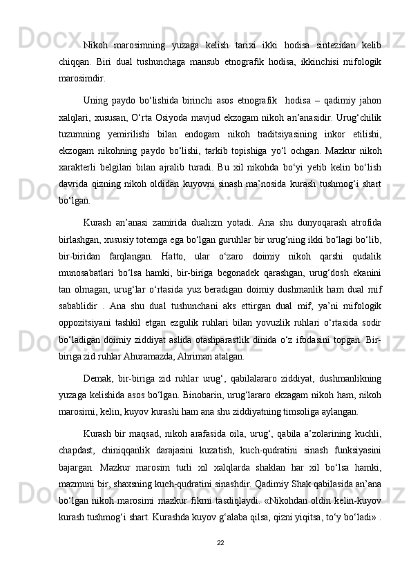 Nikoh   marosimning   yuzaga   kelish   tarixi   ikki   hodisa   sintezidan   kelib
chiqqan.   Biri   dual   tushunchaga   mansub   etnografik   hodisa,   ikkinchisi   mifologik
marosimdir.
Uning   paydo   bo‘lishida   birinchi   asos   etnografik     hodisa   –   qadimiy   jahon
xalqlari,   xususan,   O‘rta   Osiyoda   mavjud   ekzogam   nikoh   an’anasidir.   Urug‘chilik
tuzumning   yemirilishi   bilan   endogam   nikoh   traditsiyasining   inkor   etilishi,
ekzogam   nikohning   paydo   bo‘lishi,   tarkib   topishiga   yo‘l   ochgan.   Mazkur   nikoh
xarakterli   belgilari   bilan   ajralib   turadi.   Bu   xil   nikohda   bo‘yi   yetib   kelin   bo‘lish
davrida   qizning   nikoh   oldidan   kuyovni   sinash   ma’nosida   kurash   tushmog‘i   shart
bo‘lgan.
Kurash   an’anasi   zamirida   dualizm   yotadi.   Ana   shu   dunyoqarash   atrofida
birlashgan, xususiy totemga ega bo‘lgan guruhlar bir urug‘ning ikki bo‘lagi bo‘lib,
bir-biridan   farqlangan.   Hatto,   ular   o‘zaro   doimiy   nikoh   qarshi   qudalik
munosabatlari   bo‘lsa   hamki,   bir-biriga   begonadek   qarashgan,   urug‘dosh   ekanini
tan   olmagan,   urug‘lar   o‘rtasida   yuz   beradigan   doimiy   dushmanlik   ham   dual   mif
sabablidir   .   Ana   shu   dual   tushunchani   aks   ettirgan   dual   mif,   ya’ni   mifologik
oppozitsiyani   tashkil   etgan   ezgulik   ruhlari   bilan   yovuzlik   ruhlari   o‘rtasida   sodir
bo‘ladigan   doimiy   ziddiyat   aslida   otashparastlik   dinida   o‘z   ifodasini   topgan.   Bir-
biriga zid ruhlar Ahuramazda, Ahriman atalgan. 
Demak,   bir-biriga   zid   ruhlar   urug‘,   qabilalararo   ziddiyat,   dushmanlikning
yuzaga kelishida asos  bo‘lgan. Binobarin, urug‘lararo ekzagam  nikoh ham, nikoh
marosimi, kelin, kuyov kurashi ham ana shu ziddiyatning timsoliga aylangan.
Kurash   bir   maqsad,   nikoh   arafasida   oila,   urug‘,   qabila   a’zolarining   kuchli,
chapdast,   chiniqqanlik   darajasini   kuzatish,   kuch-qudratini   sinash   funksiyasini
bajargan.   Mazkur   marosim   turli   xil   xalqlarda   shaklan   har   xil   bo‘lsa   hamki,
mazmuni bir, shaxsning kuch-qudratini sinashdir. Qadimiy Shak qabilasida an’ana
bo‘lgan   nikoh   marosimi   mazkur   fikrni   tasdiqlaydi.   «Nikohdan   oldin   kelin-kuyov
kurash tushmog‘i shart. Kurashda kuyov g‘alaba qilsa, qizni yiqitsa, to‘y bo‘ladi» .
22 