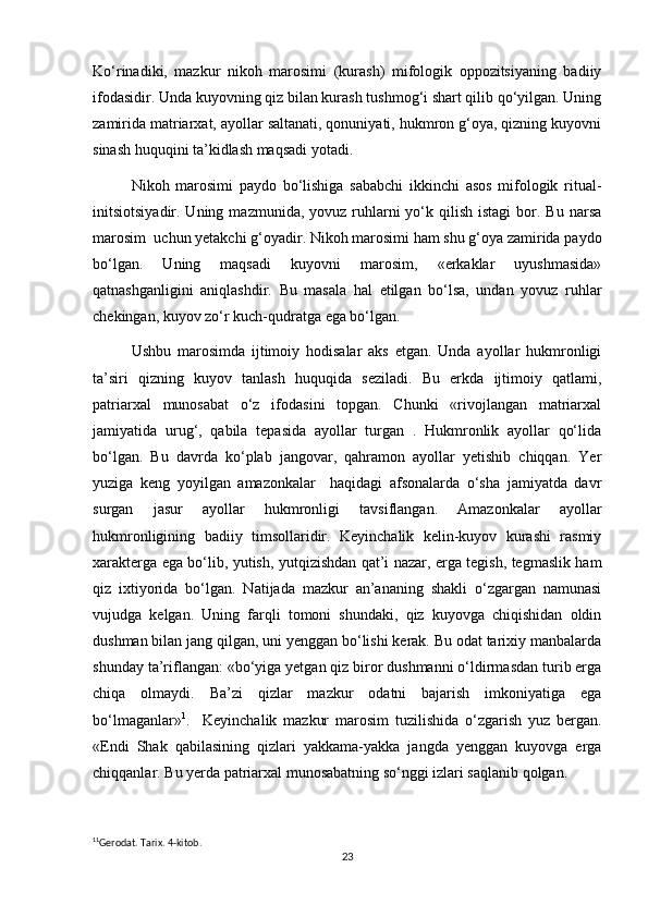 Ko‘rinadiki,   mazkur   nikoh   marosimi   (kurash)   mifologik   oppozitsiyaning   badiiy
ifodasidir. Unda kuyovning qiz bilan kurash tushmog‘i shart qilib qo‘yilgan. Uning
zamirida matriarxat, ayollar saltanati, qonuniyati, hukmron g‘oya, qizning kuyovni
sinash huquqini ta’kidlash maqsadi yotadi.
Nikoh   marosimi   paydo   bo‘lishiga   sababchi   ikkinchi   asos   mifologik   ritual-
initsiotsiyadir. Uning  mazmunida,  yovuz ruhlarni  yo‘k qilish  istagi   bor.  Bu  narsa
marosim  uchun yetakchi g‘oyadir. Nikoh marosimi ham shu g‘oya zamirida paydo
bo‘lgan.   Uning   maqsadi   kuyovni   marosim,   «erkaklar   uyushmasida»
qatnashganligini   aniqlashdir.   Bu   masala   hal   etilgan   bo‘lsa,   undan   yovuz   ruhlar
chekingan, kuyov zo‘r kuch-qudratga ega bo‘lgan.
Ushbu   marosimda   ijtimoiy   hodisalar   aks   etgan.   Unda   ayollar   hukmronligi
ta’siri   qizning   kuyov   tanlash   huquqida   seziladi.   Bu   erkda   ijtimoiy   qatlami,
patriarxal   munosabat   o‘z   ifodasini   topgan.   Chunki   «rivojlangan   matriarxal
jamiyatida   urug‘,   qabila   tepasida   ayollar   turgan   .   Hukmronlik   ayollar   qo‘lida
bo‘lgan.   Bu   davrda   ko‘plab   jangovar,   qahramon   ayollar   yetishib   chiqqan.   Yer
yuziga   keng   yoyilgan   amazonkalar     haqidagi   afsonalarda   o‘sha   jamiyatda   davr
surgan   jasur   ayollar   hukmronligi   tavsiflangan.   Amazonkalar   ayollar
hukmronligining   badiiy   timsollaridir.   Keyinchalik   kelin-kuyov   kurashi   rasmiy
xarakterga ega bo‘lib, yutish, yutqizishdan qat’i nazar, erga tegish, tegmaslik ham
qiz   ixtiyorida   bo‘lgan.   Natijada   mazkur   an’ananing   shakli   o‘zgargan   namunasi
vujudga   kelgan.   Uning   farqli   tomoni   shundaki,   qiz   kuyovga   chiqishidan   oldin
dushman bilan jang qilgan, uni yenggan bo‘lishi kerak. Bu odat tarixiy manbalarda
shunday ta’riflangan: «bo‘yiga yetgan qiz biror dushmanni o‘ldirmasdan turib erga
chiqa   olmaydi.   Ba’zi   qizlar   mazkur   odatni   bajarish   imkoniyatiga   ega
bo‘lmaganlar» 1
.     Keyinchalik   mazkur   marosim   tuzilishida   o‘zgarish   yuz   bergan.
«Endi   Shak   qabilasining   qizlari   yakkama-yakka   jangda   yenggan   kuyovga   erga
chiqqanlar. Bu yerda patriarxal munosabatning so‘nggi izlari saqlanib qolgan.
1 1
Gerodat. Tarix. 4-kitob.
23 