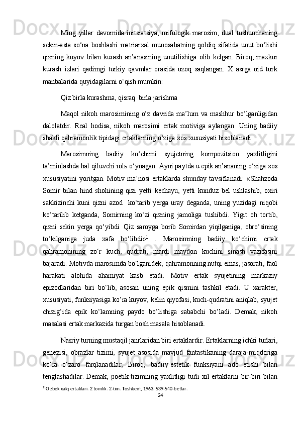 Ming   yillar   davomida   initsiatsiya,   mifologik   marosim,   dual   tushunchaning
sekin-asta   so‘na   boshlashi   matriarxal   munosabatning   qoldiq   sifatida   unut   bo‘lishi
qizning   kuyov   bilan   kurash   an’anasining   unutilishiga   olib   kelgan.   Biroq,   mazkur
kurash   izlari   qadimgi   turkiy   qavmlar   orasida   uzoq   saqlangan.   X   asrga   oid   turk
manbalarida quyidagilarni o‘qish mumkin:
Qiz birla kurashma, qisraq  birla jarishma 
Maqol   nikoh marosimining  o‘z  davrida ma’lum  va  mashhur   bo‘lganligidan
dalolatdir.   Real   hodisa,   nikoh   marosimi   ertak   motiviga   aylangan.   Uning   badiiy
shakli qahramonlik tipidagi ertaklarning o‘ziga xos xususiyati hisoblanadi.
Marosimning   badiiy   ko‘chimi   syujetning   kompozitsion   yaxlitligini
ta’minlashda hal qiluvchi rolь o‘ynagan. Ayni paytda u epik an’ananing o‘ziga xos
xususiyatini   yoritgan.   Motiv   ma’nosi   ertaklarda   shunday   tavsiflanadi:   «Shahzoda
Somir   bilan   hind   shohining   qizi   yetti   kechayu,   yetti   kunduz   bel   ushlashib,   oxiri
sakkizinchi   kuni   qizni   azod     ko‘tarib   yerga   uray   deganda,   uning   yuzidagi   niqobi
ko‘tarilib   ketganda,   Somirning   ko‘zi   qizning   jamoliga   tushibdi.   Yigit   oh   tortib,
qizni   sekin   yerga   qo‘yibdi.   Qiz   saroyga   borib   Somirdan   yiqilganiga,   obro‘sining
to‘kilganiga   juda   xafa   bo‘libdi» 1
  .   Marosimning   badiiy   ko‘chimi   ertak
qahramonining   zo‘r   kuch,   qudrati,   mardi   maydon   kuchini   sinash   vazifasini
bajaradi. Motivda marosimda bo‘lganidek, qahramonning nutqi emas, jasorati, faol
harakati   alohida   ahamiyat   kasb   etadi.   Motiv   ertak   syujetining   markaziy
epizodlaridan   biri   bo‘lib,   asosan   uning   epik   qismini   tashkil   etadi.   U   xarakter,
xususiyati, funksiyasiga ko‘ra kuyov, kelin qiyofasi, kuch-qudratini aniqlab, syujet
chizig‘ida   epik   ko‘lamning   paydo   bo‘lishiga   sababchi   bo‘ladi.   Demak,   nikoh
masalasi ertak markazida turgan bosh masala hisoblanadi.
Nasriy turning mustaqil janrlaridan biri ertaklardir. Ertaklarning ichki turlari,
genezisi,   obrazlar   tizimi,   syujet   asosida   mavjud   fantastikaning   daraja-miqdoriga
ko‘ra   o‘zaro   farqlanadilar,   Biroq,   badiiy-estetik   funksiyani   ado   etishi   bilan
tenglashadilar. Demak, poetik tizimning yaxlitligi turli xil ertaklarni bir-biri bilan
1 1
O’zbek xalq ertaklari. 2 tomlik. 2-tim. Toshkent, 1963. 539-540-betlar.
24 