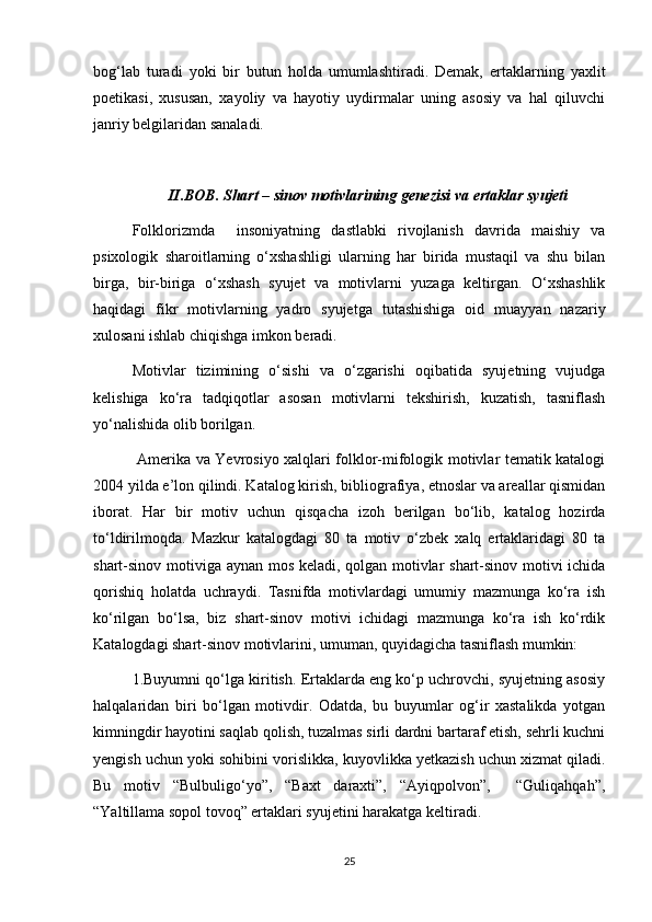 bog‘lab   turadi   yoki   bir   butun   holda   umumlashtiradi.   Demak,   ertaklarning   yaxlit
poetikasi,   xususan,   xayoliy   va   hayotiy   uydirmalar   uning   asosiy   va   hal   qiluvchi
janriy belgilaridan sanaladi.
II.BOB. Shart – sinov motivlarining genezisi va ertaklar syujeti
Folklorizmda     insoniyatning   dastlabki   rivojlanish   davrida   maishiy   va
psixologik   sharoitlarning   o‘xshashligi   ularning   har   birida   mustaqil   va   shu   bilan
birga,   bir-biriga   o‘xshash   syujet   va   motivlarni   yuzaga   keltirgan.   O‘xshashlik
haqidagi   fikr   motivlarning   yadro   syujetga   tutashishiga   oid   muayyan   nazariy
xulosani ishlab chiqishga imkon beradi. 
Motivlar   tizimining   o‘sishi   va   o‘zgarishi   oqibatida   syujetning   vujudga
kelishiga   ko‘ra   tadqiqotlar   asosan   motivlarni   tekshirish,   kuzatish,   tasniflash
yo‘nalishida olib borilgan.
  Amerika va Yevrosiyo xalqlari folklor-mifologik motivlar tematik katalogi
2004 yilda e’lon qilindi. Katalog kirish, bibliografiya, etnoslar va areallar qismidan
iborat.   Har   bir   motiv   uchun   qisqacha   izoh   berilgan   bo‘lib,   katalog   hozirda
to‘ldirilmoqda.   Mazkur   katalogdagi   80   ta   motiv   o‘zbek   xalq   ertaklaridagi   80   ta
shart-sinov motiviga aynan mos keladi, qolgan motivlar shart-sinov motivi ichida
qorishiq   holatda   uchraydi.   Tasnifda   motivlardagi   umumiy   mazmunga   ko‘ra   ish
ko‘rilgan   bo‘lsa,   biz   shart-sinov   motivi   ichidagi   mazmunga   ko‘ra   ish   ko‘rdik
Katalogdagi shart-sinov motivlarini, umuman, quyidagicha tasniflash mumkin:
1.Buyumni qo‘lga kiritish. Ertaklarda eng ko‘p uchrovchi, syujetning asosiy
halqalaridan   biri   bo‘lgan   motivdir.   Odatda,   bu   buyumlar   og‘ir   xastalikda   yotgan
kimningdir hayotini saqlab qolish, tuzalmas sirli dardni bartaraf etish, sehrli kuchni
yengish uchun yoki sohibini vorislikka, kuyovlikka yetkazish uchun xizmat qiladi.
Bu   motiv   “Bulbuligo‘yo”,   “Baxt   daraxti”,   “Ayiqpolvon”,     “Guliqahqah”,
“Yaltillama sopol tovoq” ertaklari syujetini harakatga keltiradi.    
25 