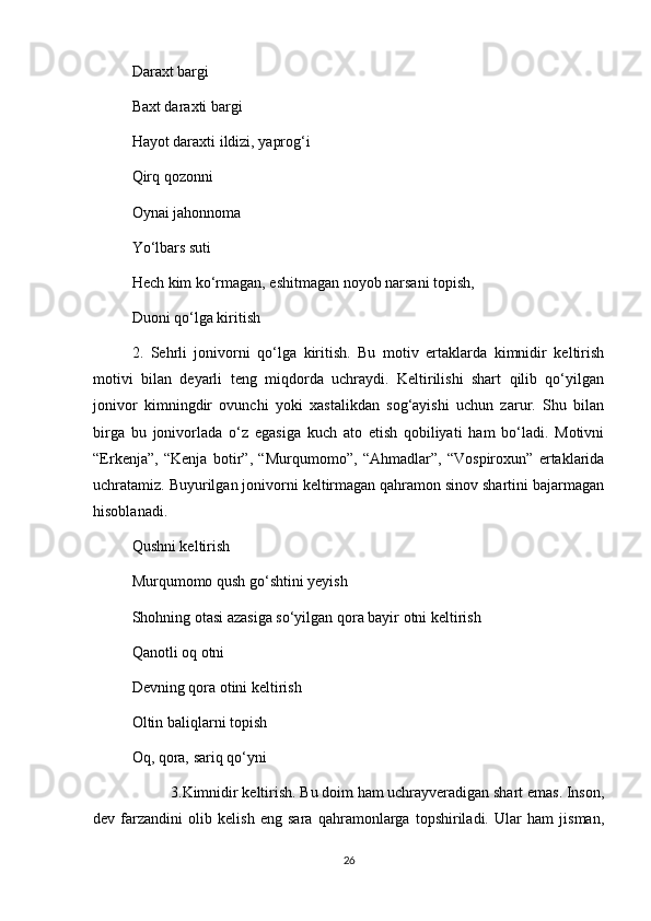Daraxt bargi 
Baxt daraxti bargi 
Hayot daraxti ildizi, yaprog‘i 
Qirq qozonni 
Oynai jahonnoma 
Yo‘lbars suti 
Hech kim ko‘rmagan, eshitmagan noyob narsani topish, 
Duoni qo‘lga kiritish 
2.   Sehrli   jonivorni   qo‘lga   kiritish.   Bu   motiv   ertaklarda   kimnidir   keltirish
motivi   bilan   deyarli   teng   miqdorda   uchraydi.   Keltirilishi   shart   qilib   qo‘yilgan
jonivor   kimningdir   ovunchi   yoki   xastalikdan   sog‘ayishi   uchun   zarur.   Shu   bilan
birga   bu   jonivorlada   o‘z   egasiga   kuch   ato   etish   qobiliyati   ham   bo‘ladi.   Motivni
“Erkenja”,   “Kenja   botir”,   “Murqumomo”,   “Ahmadlar”,   “Vospiroxun”   ertaklarida
uchratamiz. Buyurilgan jonivorni keltirmagan qahramon sinov shartini bajarmagan
hisoblanadi.
Qushni keltirish 
Murqumomo qush go‘shtini yeyish 
Shohning otasi azasiga so‘yilgan qora bayir otni keltirish 
Qanotli oq otni 
Devning qora otini keltirish 
Oltin baliqlarni topish 
Oq, qora, sariq qo‘yni 
3.Kimnidir keltirish. Bu doim ham uchrayveradigan shart emas. Inson,
dev   farzandini   olib   kelish   eng   sara   qahramonlarga   topshiriladi.   Ular   ham   jisman,
26 