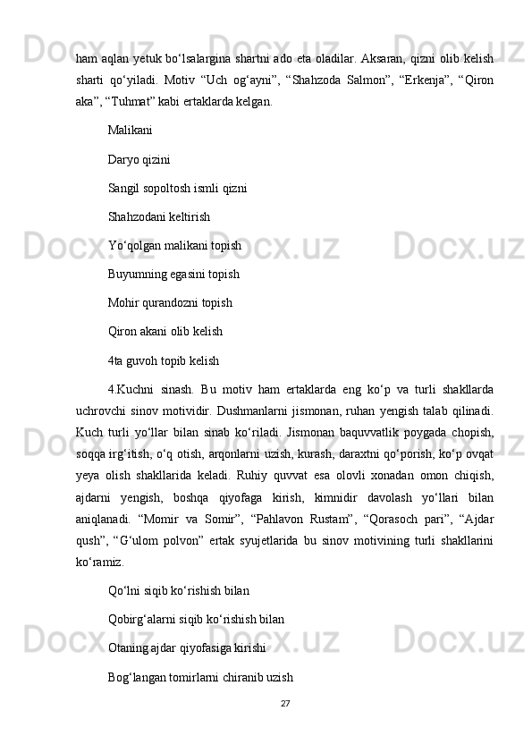 ham  aqlan  yetuk  bo‘lsalargina  shartni   ado eta  oladilar. Aksaran,  qizni   olib kelish
sharti   qo‘yiladi.   Motiv   “Uch   og‘ayni”,   “Shahzoda   Salmon”,   “Erkenja”,   “Qiron
aka”, “Tuhmat” kabi ertaklarda kelgan.  
Malikani 
Daryo qizini
Sangil sopoltosh ismli qizni 
Shahzodani keltirish 
Yo‘qolgan malikani topish 
Buyumning egasini topish 
Mohir qurandozni topish
Qiron akani olib kelish 
4ta guvoh topib kelish 
4.Kuchni   sinash.   Bu   motiv   ham   ertaklarda   eng   ko‘p   va   turli   shakllarda
uchrovchi   sinov   motividir.   Dushmanlarni   jismonan,   ruhan   yengish   talab   qilinadi.
Kuch   turli   yo‘llar   bilan   sinab   ko‘riladi.   Jismonan   baquvvatlik   poygada   chopish,
soqqa irg‘itish, o‘q otish, arqonlarni uzish, kurash, daraxtni qo‘porish, ko‘p ovqat
yeya   olish   shakllarida   keladi.   Ruhiy   quvvat   esa   olovli   xonadan   omon   chiqish,
ajdarni   yengish,   boshqa   qiyofaga   kirish,   kimnidir   davolash   yo‘llari   bilan
aniqlanadi.   “Momir   va   Somir”,   “Pahlavon   Rustam”,   “Qorasoch   pari”,   “Ajdar
qush”,   “G‘ulom   polvon”   ertak   syujetlarida   bu   sinov   motivining   turli   shakllarini
ko‘ramiz.   
Qo‘lni siqib ko‘rishish bilan 
Qobirg‘alarni siqib ko‘rishish bilan 
Otaning ajdar qiyofasiga kirishi 
Bog‘langan tomirlarni chiranib uzish 
27 