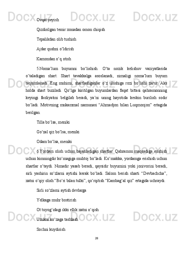 Ovqat yeyish 
Qizdirilgan temir xonadan omon chiqish 
Tepalikdan olib tushish 
Ajdar qushni o‘ldirish 
Kamondan o‘q otish 
5.Noma’lum   buyumni   bo‘lishish.   O‘ta   nozik   kelishuv   vaziyatlarida
o‘taladigan   shart.   Shart   tavakkalga   asoslanadi,   nimaligi   noma’lum   buyum
taqsimlanadi.   Eng   muhimi,   shartlashganlar   o‘z   ulushiga   rozi   bo‘lishi   zarur.   Aks
holda   shart   buziladi.   Qo‘lga   kiritilgan   buyumlardan   faqat   bittasi   qahramonning
keyingi   faoliyatini   belgilab   beradi,   ya’ni   uning   hayotida   keskin   burilish   sodir
bo‘ladi.   Motivning   mukammal   namunasi   “Ahmadjon   bilan   Luqmonjon”   ertagida
berilgan.
Tilla bo‘lsa, meniki
Go‘zal qiz bo‘lsa, meniki
Odam bo‘lsa, meniki 
6.Yordam  olish uchun bajariladigan shartlar. Qahramon maqsadiga erishish
uchun kimningdir ko‘magiga muhtoj bo‘ladi. Ko‘makka, yordamga erishish uchun
shartlar   o‘taydi.   Nimadir   yasab   beradi,   qaysidir   buyumini   yoki   jonivorini   beradi,
sirli   yashirin   so‘zlarni   aytishi   kerak   bo‘ladi.   Salom   berish   sharti   “Devbachcha”,
xatni o‘qiy olish “Bo‘ri bilan tulki”, qo‘rqitish “Kambag‘al qiz” ertagida uchraydi.
Sirli so‘zlarni aytish devlarga
Yelkaga muhr bostirish 
Ot tuyog‘idagi ikki ellik xatni o‘qish 
Uzukni ko‘zaga tashlash 
Sochni kuydirish
28 