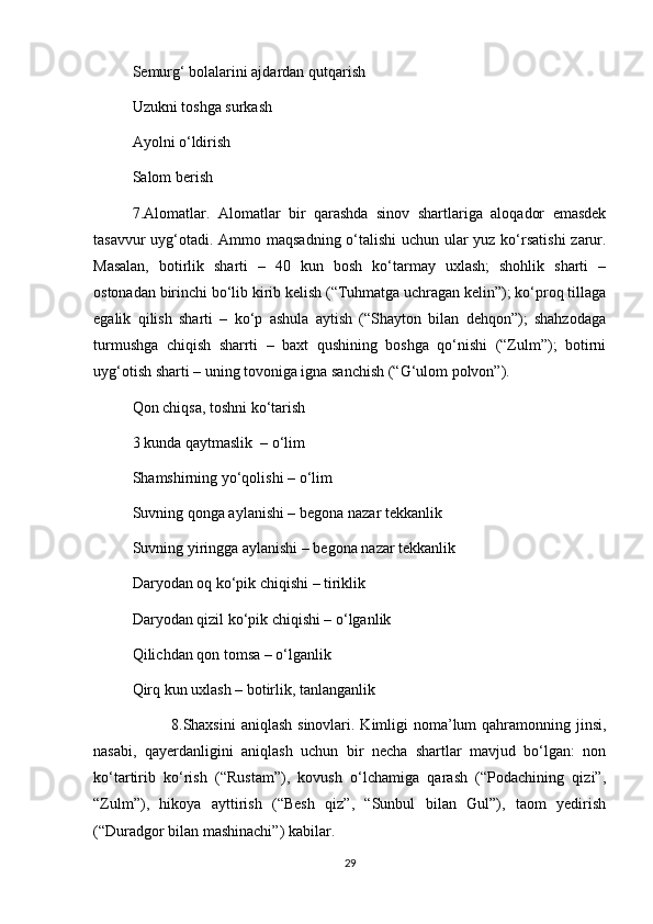 Semurg‘ bolalarini ajdardan qutqarish
Uzukni toshga surkash 
Ayolni o‘ldirish 
Salom berish 
7.Alomatlar.   Alomatlar   bir   qarashda   sinov   shartlariga   aloqador   emasdek
tasavvur  uyg‘otadi. Ammo maqsadning o‘talishi  uchun ular  yuz ko‘rsatishi  zarur.
Masalan,   botirlik   sharti   –   40   kun   bosh   ko‘tarmay   uxlash;   shohlik   sharti   –
ostonadan birinchi bo‘lib kirib kelish (“Tuhmatga uchragan kelin”); ko‘proq tillaga
egalik   qilish   sharti   –   ko‘p   ashula   aytish   (“Shayton   bilan   dehqon”);   shahzodaga
turmushga   chiqish   sharrti   –   baxt   qushining   boshga   qo‘nishi   (“Zulm”);   botirni
uyg‘otish sharti – uning tovoniga igna sanchish (“G‘ulom polvon”).   
Qon chiqsa, toshni ko‘tarish 
3 kunda qaytmaslik  – o‘lim 
Shamshirning yo‘qolishi – o‘lim 
Suvning qonga aylanishi – begona nazar tekkanlik 
Suvning yiringga aylanishi – begona nazar tekkanlik
Daryodan oq ko‘pik chiqishi – tiriklik 
Daryodan qizil ko‘pik chiqishi – o‘lganlik 
Qilichdan qon tomsa – o‘lganlik 
Qirq kun uxlash – botirlik, tanlanganlik
8.Shaxsini  aniqlash  sinovlari. Kimligi  noma’lum  qahramonning jinsi,
nasabi,   qayerdanligini   aniqlash   uchun   bir   necha   shartlar   mavjud   bo‘lgan:   non
ko‘tartirib   ko‘rish   (“Rustam”),   kovush   o‘lchamiga   qarash   (“Podachining   qizi”,
“Zulm”),   hikoya   ayttirish   (“Besh   qiz”,   “Sunbul   bilan   Gul”),   taom   yedirish
(“Duradgor bilan mashinachi”) kabilar.
29 