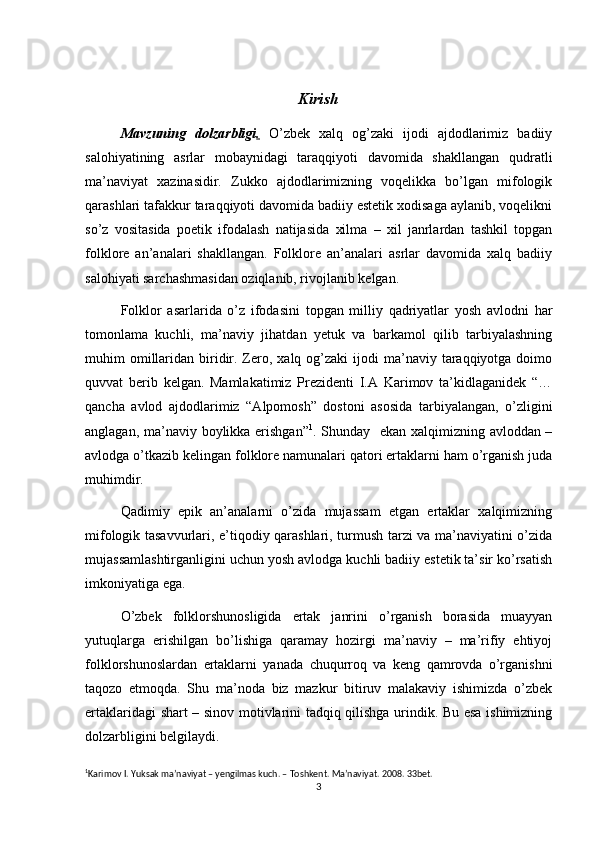 Kirish
Mavzuning   dolzarbligi .   O’zbek   xalq   og’zaki   ijodi   ajdodlarimiz   badiiy
salohiyatining   asrlar   mobaynidagi   taraqqiyoti   davomida   shakllangan   qudratli
ma’naviyat   xazinasidir.   Zukko   ajdodlarimizning   voqelikka   bo’lgan   mifologik
qarashlari tafakkur taraqqiyoti davomida badiiy estetik xodisaga aylanib, voqelikni
so’z   vositasida   poetik   ifodalash   natijasida   xilma   –   xil   janrlardan   tashkil   topgan
folklore   an’analari   shakllangan.   Folklore   an’analari   asrlar   davomida   xalq   badiiy
salohiyati sarchashmasidan oziqlanib, rivojlanib kelgan.
Folklor   asarlarida   o’z   ifodasini   topgan   milliy   qadriyatlar   yosh   avlodni   har
tomonlama   kuchli,   ma’naviy   jihatdan   yetuk   va   barkamol   qilib   tarbiyalashning
muhim  omillaridan  biridir. Zero, xalq  og’zaki  ijodi  ma’naviy  taraqqiyotga  doimo
quvvat   berib   kelgan.   Mamlakatimiz   Prezidenti   I.A   Karimov   ta’kidlaganidek   “…
qancha   avlod   ajdodlarimiz   “Alpomosh”   dostoni   asosida   tarbiyalangan,   o’zligini
anglagan, ma’naviy boylikka erishgan” 1
. Shunday   ekan xalqimizning avloddan –
avlodga o’tkazib kelingan folklore namunalari qatori ertaklarni ham o’rganish juda
muhimdir.
Qadimiy   epik   an’analarni   o’zida   mujassam   etgan   ertaklar   xalqimizning
mifologik tasavvurlari, e’tiqodiy qarashlari, turmush tarzi va ma’naviyatini o’zida
mujassamlashtirganligini uchun yosh avlodga kuchli badiiy estetik ta’sir ko’rsatish
imkoniyatiga ega.
O’zbek   folklorshunosligida   ertak   janrini   o’rganish   borasida   muayyan
yutuqlarga   erishilgan   bo’lishiga   qaramay   hozirgi   ma’naviy   –   ma’rifiy   ehtiyoj
folklorshunoslardan   ertaklarni   yanada   chuqurroq   va   keng   qamrovda   o’rganishni
taqozo   etmoqda.   Shu   ma’noda   biz   mazkur   bitiruv   malakaviy   ishimizda   o’zbek
ertaklaridagi shart – sinov motivlarini tadqiq qilishga urindik. Bu esa ishimizning
dolzarbligini belgilaydi.
1
Karimov I. Yuksak ma’naviyat – yengilmas kuch. – Toshkent. Ma’naviyat. 2008. 33bet.
3 