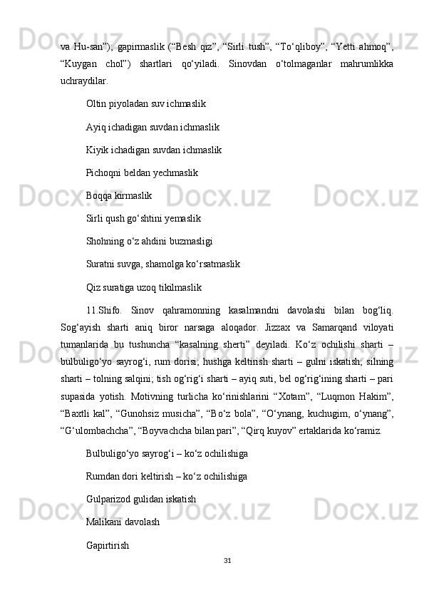 va   Hu-san”);   gapirmaslik   (“Besh   qiz”,   “Sirli   tush”,   “To‘qliboy”,   “Yetti   ahmoq”,
“Kuygan   chol”)   shartlari   qo‘yiladi.   Sinovdan   o‘tolmaganlar   mahrumlikka
uchraydilar.   
Oltin piyoladan suv ichmaslik 
Ayiq ichadigan suvdan ichmaslik 
Kiyik ichadigan suvdan ichmaslik 
Pichoqni beldan yechmaslik 
Boqqa kirmaslik 
Sirli qush go‘shtini yemaslik 
Shohning o‘z ahdini buzmasligi
Suratni suvga, shamolga ko‘rsatmaslik 
Qiz suratiga uzoq tikilmaslik 
11.Shifo.   Sinov   qahramonning   kasalmandni   davolashi   bilan   bog‘liq.
Sog‘ayish   sharti   aniq   biror   narsaga   aloqador.   Jizzax   va   Samarqand   viloyati
tumanlarida   bu   tushuncha   “kasalning   sherti”   deyiladi.   Ko‘z   ochilishi   sharti   –
bulbuligo‘yo   sayrog‘i,   rum   dorisi;   hushga   keltirish   sharti   –   gulni   iskatish;   silning
sharti – tolning salqini; tish og‘rig‘i sharti – ayiq suti, bel og‘rig‘ining sharti – pari
supasida   yotish.   Motivning   turlicha   ko‘rinishlarini   “Xotam”,   “Luqmon   Hakim”,
“Baxtli   kal”,   “Gunohsiz   musicha”,   “Bo‘z   bola”,   “O‘ynang,   kuchugim,   o‘ynang”,
“G‘ulombachcha”, “Boyvachcha bilan pari”, “Qirq kuyov” ertaklarida ko‘ramiz.
Bulbuligo‘yo sayrog‘i – ko‘z ochilishiga
Rumdan dori keltirish – ko‘z ochilishiga
Gulparizod gulidan iskatish 
Malikani davolash 
Gapirtirish
31 