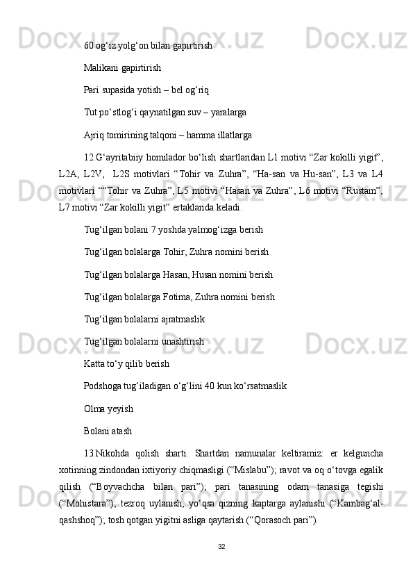 60 og‘iz yolg‘on bilan gapirtirish
Malikani gapirtirish 
Pari supasida yotish – bel og‘riq 
Tut po‘stlog‘i qaynatilgan suv – yaralarga 
Ajriq tomirining talqoni – hamma illatlarga 
12.G‘ayritabiiy homilador bo‘lish shartlaridan L1 motivi “Zar kokilli yigit”,
L2A,   L2V,     L2S   motivlari   “Tohir   va   Zuhra”,   “Ha-san   va   Hu-san”,   L3   va   L4
motivlari   ““Tohir   va   Zuhra”,   L5  motivi   “Hasan   va  Zuhra”,  L6  motivi   “Rustam”,
L7 motivi “Zar kokilli yigit” ertaklarida keladi.
Tug‘ilgan bolani 7 yoshda yalmog‘izga berish
Tug‘ilgan bolalarga Tohir, Zuhra nomini berish
Tug‘ilgan bolalarga Hasan, Husan nomini berish 
Tug‘ilgan bolalarga Fotima, Zuhra nomini berish 
Tug‘ilgan bolalarni ajratmaslik 
Tug‘ilgan bolalarni unashtirish 
Katta to‘y qilib berish 
Podshoga tug‘iladigan o‘g‘lini 40 kun ko‘rsatmaslik 
Olma yeyish 
Bolani atash
13.Nikohda   qolish   sharti.   Shartdan   namunalar   keltiramiz:   er   kelguncha
xotinning zindondan ixtiyoriy chiqmasligi (“Mislabu”); ravot va oq o‘tovga egalik
qilish   (“Boyvachcha   bilan   pari”);   pari   tanasining   odam   tanasiga   tegishi
(“Mohistara”);   tezroq   uylanish,   yo‘qsa   qizning   kaptarga   aylanishi   (“Kambag‘al-
qashshoq”); tosh qotgan yigitni asliga qaytarish (“Qorasoch pari”).   
32 