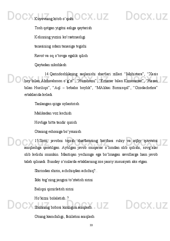 Kuyovning kitob o‘qishi 
Tosh qotgan yigitni asliga qaytarish 
Kelinning yuzini ko‘rsatmasligi 
tanasining odam tanasiga tegishi 
Ravot va oq o‘tovga egalik qilish 
Qaytadan nikohlash 
14.Qarindoshlikning   saqlanishi   shartlari   xillari   “Mohistara”,   “Xasis
boy bilan Abdurahmon o‘g‘ri”, “Husnbonu”,  “Ernazar  bilan Kimonazar”, “Hasan
bilan   Huriliqo”,   “Aql   –   bebaho   boylik”,   “MAlikai   Birmisqol”,   “Ozodachehra”
ertaklarida keladi.
Tanlangan qizga uylantirish 
Malikadan voz kechish 
Hovliga bitta tandir qurish 
Otaning eshoniga bo‘ysunish 
15.Sirni,   javobni   topish   shartlarining   barchasi   ruhiy   va   aqliy   quvvatni
aniqlashga   qaratilgan.   Aytilgan   javob   muqarrar   o‘limdan   olib   qolishi,   sovg‘alar
olib   kelishi   mumkin.   Mantiqan   yechimga   ega   bo‘lmagan   savollarga   ham   javob
talab qilinadi. Bunday o‘rinlarda ertaklarning xos janriy xususiyati aks etgan. 
Shirindan shirin, achchiqdan achchiq?.. 
Ikki tog‘ning jangini to‘xtatish sirini 
Baliqni qimirlatish sirini 
Ho‘kizni bolalatish..? 
Shohning bobosi kimligini aniqlash 
Otning kamchiligi, fazilatini aniqlash 
33 