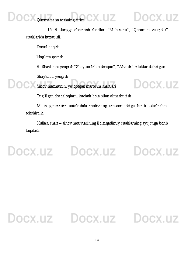 Qimmatbaho toshning sirini 
16.   R.   Jangga   chaqirish   shartlari   “Mohistara”,   “Qoramon   va   ajdar”
ertaklarida kuzatildi. 
Dovul qoqish 
Nog‘ora qoqish 
R. Shaytonni yengish “Shayton bilan dehqon”, “Alvasti” ertaklarida kelgan.
Shaytonni yengish 
Sinov mazmunini yo‘qotgan marosim shartlari
Tug‘ilgan chaqaloqlarni kuchuk bola bilan almashtirish 
Motiv   genezisini   aniqlashda   motivning   umummodelga   borib   tutashishini
tekshirdik.
Xullas, shart – sinov motivlarining ildiziqadimiy ertaklarning syujetiga borib
taqaladi.
34 