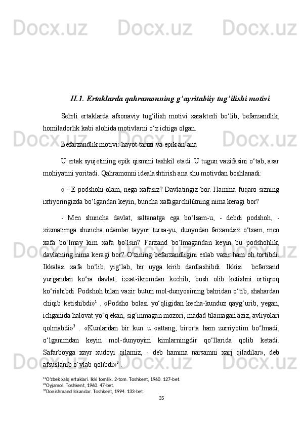 II.1. Ertaklarda qahramonning g’ayritabiiy tug’ilishi motivi
Sehrli   ertaklarda   afsonaviy   tug‘ilish   motivi   xarakterli   bo‘lib,   befarzandlik,
homiladorlik kabi alohida motivlarni o‘z ichiga olgan.
Befarzandlik motivi: hayot tarixi va epik an’ana
U ertak syujetining epik qismini tashkil etadi. U tugun vazifasini o‘tab, asar
mohiyatini yoritadi. Qahramonni idealashtirish ana shu motivdan boshlanadi:
« - E podshohi olam, nega xafasiz? Davlatingiz bor. Hamma fuqaro sizning
ixtiyoringizda bo‘lgandan keyin, buncha xafagarchilikning nima keragi bor?
-   Men   shuncha   davlat,   saltanatga   ega   bo‘lsam-u,   -   debdi   podshoh,   -
xizmatimga   shuncha   odamlar   tayyor   tursa-yu,   dunyodan   farzandsiz   o‘tsam,   men
xafa   bo‘lmay   kim   xafa   bo‘lsin?   Farzand   bo‘lmagandan   keyin   bu   podshohlik,
davlatning nima keragi bor? O‘zining befarzandligini eslab vazir ham oh tortibdi.
Ikkalasi   xafa   bo‘lib,   yig‘lab,   bir   uyga   kirib   dardlashibdi.   Ikkisi     befarzand
yurgandan   ko‘ra   davlat,   izzat-ikromdan   kechib,   bosh   olib   ketishni   ortiqroq
ko‘rishibdi. Podshoh bilan vazir butun mol-dunyosining bahridan o‘tib, shahardan
chiqib   ketishibdi» 1
  .   «Podsho   bolasi   yo‘qligidan   kecha-kunduz   qayg‘urib,   yegan,
ichganida halovat yo‘q ekan, sig‘inmagan mozori, madad tilamagan aziz, avliyolari
qolmabdi» 2
  .   «Kunlardan   bir   kun   u   «attang,   birorta   ham   zurriyotim   bo‘lmadi,
o‘lganimdan   keyin   mol-dunyoyim   kimlarningdir   qo‘llarida   qolib   ketadi.
Safarboyga   xayr   xudoyi   qilamiz,   -   deb   hamma   narsamni   xarj   qiladilar»,   deb
afsuslanib o‘ylab qolibdi» 3
 .
1 1
O’zbek xalq ertaklari. Ikki tomlik.  2-tom. Toshkent, 1960. 127-bet.
2 2
Oyjamol. Toshkent, 1960. 47-bet.
3 3
Donishmand Iskandar. Toshkent, 1994. 133-bet.
35 