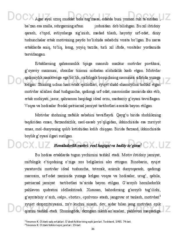 Agar   ayol   uzoq  muddat   bola  tug‘masa,   odatda   buni   yomon   ruh   ta’siridan   ,
ba’zan esa mulla, sehrgarning afsun           jodusidan  deb bilishgan. Bu xil ibtidoiy
qarash,   e’tqod,   avliyolarga   sig‘inish,   madad   tilash,   hayotiy   urf-odat,   diniy
tushunchalar ertak motivining paydo bo‘lishida sababchi  vosita bo‘lgan. Bu narsa
ertaklarda   aniq,   to‘liq,   keng,   yoyiq   tarzda,   turli   xil   ifoda,   vositalar   yordamida
tasvirlangan.
Ertaklarning   qahramonlik   tipiga   mansub   mazkur   motivlar   poetikasi,
g‘oyaviy   mazmuni,   obrazlar   tizimni   nisbatan   alohidalik   kasb   etgan.   Motivlar
qadimiylik xarakteriga ega bo‘lib, mifologik bosqichning namunasi sifatida yuzaga
kelgan. Shuning uchun ham ertak epizodlari, syujet shakl-shamoyilini tashkil etgan
motivlar silsilasi dual tushguncha, qadimgi urf-odat, marosimlar zamirida aks etib,
ertak mohiyati, jasur, qahramon haqidagi ideal orzu, markaziy g‘oyani tavsiflagan.
Voqea va hodisalar feodal-patriarxal jamiyat tartibotlari asosida bayon etilgan.
Motivlar   shohning   xafalik   sababini   tavsiflaydi.   Qayg‘u   birida   shohlikning
taqdiridan   emas,   farzandsizlik,   nasl-nasab   yo‘qligidan,   ikkinchisida   esa   zurriyot
emas, mol-dunyoning qolib ketishidan kelib chiqqan. Birida farzand, ikkinchisida
boylik g‘oyasi ilgari surilgan.
Homiladorlik motivi: real haqiqat va badiiy to‘qima 1
Bu hodisa  ertaklarda tugun yechimini  tashkil  etadi. Motiv ibtidoiy jamiyat,
mifologik   e’tiqodning   o‘ziga   xos   belgilarini   aks   ettirgan.   Binobarin,   syujet
yaratuvchi   motivlar   ideal   tushuncha,   totemik,   animik   dunyoqarash,   qadimgi
marosim,   urf-odat   zaminida   yuzaga   kelgan   voqea   va   hodisalar,   urug‘,   qabila,
patriarxal   jamiyat     tartibotlari   ta’sirida   bayon   etilgan.   G‘aroyib   homiladorlik
pahlavon   qudratini   idellashtiradi.   Xususan,   bahodirning   g‘aroyib   tug‘ilishi,
g‘ayritabiiy o‘sish, «alp», «botir», «polvon» atash, jangovar  ot  tanlash,  motivlari 2
syujet   ekspozitsiyasini,   zo‘r   kuchni   sinash,   dev,   ajdar   bilan   jang   motivlari   epik
qismni tashkil etadi. Shuningdek, ekzogam nikoh an’analari, pahlavon maqsadiga
1 1
Imomov K. O’zbek xalq ertaklari. O’zbek folklorining epik janrlari. Toshkent, 1981. 74-bet.
2 2
Imomov K. O’zbek folklori epic janrlari. 23-bet.
36 