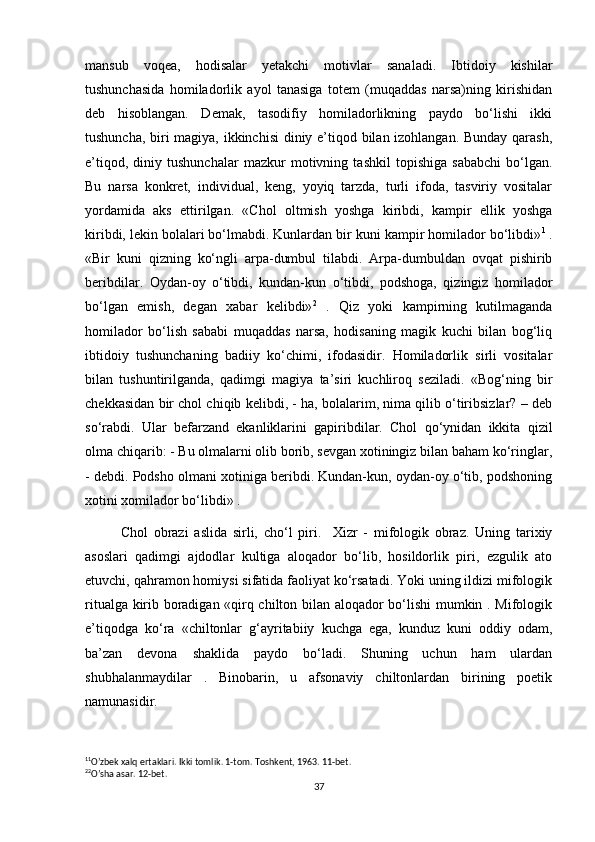 mansub   voqea,   hodisalar   yetakchi   motivlar   sanaladi.   Ibtidoiy   kishilar
tushunchasida   homiladorlik   ayol   tanasiga   totem   (muqaddas   narsa)ning   kirishidan
deb   hisoblangan.   Demak,   tasodifiy   homiladorlikning   paydo   bo‘lishi   ikki
tushuncha, biri magiya, ikkinchisi  diniy e’tiqod bilan izohlangan. Bunday qarash,
e’tiqod,   diniy   tushunchalar   mazkur   motivning   tashkil   topishiga   sababchi   bo‘lgan.
Bu   narsa   konkret,   individual,   keng,   yoyiq   tarzda,   turli   ifoda,   tasviriy   vositalar
yordamida   aks   ettirilgan.   «Chol   oltmish   yoshga   kiribdi,   kampir   ellik   yoshga
kiribdi, lekin bolalari bo‘lmabdi. Kunlardan bir kuni kampir homilador bo‘libdi» 1
 .
«Bir   kuni   qizning   ko‘ngli   arpa-dumbul   tilabdi.   Arpa-dumbuldan   ovqat   pishirib
beribdilar.   Oydan-oy   o‘tibdi,   kundan-kun   o‘tibdi,   podshoga,   qizingiz   homilador
bo‘lgan   emish,   degan   xabar   kelibdi» 2
  .   Qiz   yoki   kampirning   kutilmaganda
homilador   bo‘lish   sababi   muqaddas   narsa,   hodisaning   magik   kuchi   bilan   bog‘liq
ibtidoiy   tushunchaning   badiiy   ko‘chimi,   ifodasidir.   Homiladorlik   sirli   vositalar
bilan   tushuntirilganda,   qadimgi   magiya   ta’siri   kuchliroq   seziladi.   «Bog‘ning   bir
chekkasidan bir chol chiqib kelibdi, - ha, bolalarim, nima qilib o‘tiribsizlar? – deb
so‘rabdi.   Ular   befarzand   ekanliklarini   gapiribdilar.   Chol   qo‘ynidan   ikkita   qizil
olma chiqarib: - Bu olmalarni olib borib, sevgan xotiningiz bilan baham ko‘ringlar,
- debdi. Podsho olmani xotiniga beribdi. Kundan-kun, oydan-oy o‘tib, podshoning
xotini xomilador bo‘libdi» . 
Chol   obrazi   aslida   sirli,   cho‘l   piri.     Xizr   -   mifologik   obraz.   Uning   tarixiy
asoslari   qadimgi   ajdodlar   kultiga   aloqador   bo‘lib,   hosildorlik   piri,   ezgulik   ato
etuvchi, qahramon homiysi sifatida faoliyat ko‘rsatadi. Yoki uning ildizi mifologik
ritualga kirib boradigan «qirq chilton bilan aloqador bo‘lishi  mumkin . Mifologik
e’tiqodga   ko‘ra   «chiltonlar   g‘ayritabiiy   kuchga   ega,   kunduz   kuni   oddiy   odam,
ba’zan   devona   shaklida   paydo   bo‘ladi.   Shuning   uchun   ham   ulardan
shubhalanmaydilar   .   Binobarin,   u   afsonaviy   chiltonlardan   birining   poetik
namunasidir. 
1 1
O’zbek xalq ertaklari. Ikki tomlik. 1-tom. Toshkent, 1963. 11-bet.
2 2
O’sha asar. 12-bet.
37 