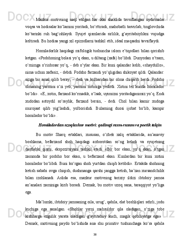 Mazkur   motivning   naql   etilgan   har   ikki   shaklida   tavsiflangan   uydirmalar
voqea va hodisalar ko‘lamini yoritadi, bo‘rttiradi, mahobatli tasvirlab, tinglovchida
ko‘tarinki   ruh   bag‘ishlaydi.   Syujet   qismlarida   sirlilik,   g‘ayritabiiylikni   vujudga
keltiradi. Bu hodisa yangi xil epizodlarni tashkil etib, ideal maqsadni tavsiflaydi.
Homiladorlik haqidagi mifologik tushuncha islom  e’tiqodlari bilan qorishib
ketgan. «Podshoning bolasi yo‘q ekan, u diltang (xafa) bo‘libdi. Dunyodan o‘tsam,
o‘rnimga o‘rinbosar yo‘q, - deb o‘ylar ekan. Bir kuni qalandar kelib, «shaydullo»,
nima uchun xafasiz, - debdi. Podsho farzandi yo‘qligidan shikoyat qildi. Qalandar:
sizga   bir   amal   qilib   beray,   –   dedi   va   kulbaridan   bir   olma   chiqarib   berdi.   Podsho
olmaning yarmini  o‘zi  yeb, yarmini  xotiniga yedirdi. Xotini  tez kunda homilador
bo‘ldi» . «E, xotin, farzand ko‘rmadik, o‘lsak, uyimizni yoritadiganimiz yo‘q. Endi
xudodan   astoydil   so‘raylik,   farzand   bersin,   -   dedi.   Chol   bilan   kamir   xudoga
murojaat   qilib   yig‘lashdi,   yolborishdi.   Bularning   duosi   ijobat   bo‘lib,   kampir
homilador bo‘ldi» .
Homiladordan uzoqlashuv motivi: qadimgi rasm-rusum va poetik talqin
Bu   motiv   Sharq   ertaklari,   xususan,   o‘zbek   xalq   ertaklarida,   an’anaviy
boshlama,   befarzand   shoh   haqidagi   axborotdan   so‘ng   keladi   va   syujetning
dastlabki   qismi,   ekspozitsiyani   tashkil   etadi.   «Bir   bor   ekan,   yo‘q   ekan,   o‘tgan
zamonda   bir   podsho   bor   ekan,   u   befarzand   ekan.   Kunlardan   bir   kuni   xotini
homilador bo‘libdi. Buni ko‘rgan shoh yurtdan chiqib ketibdi». Ertakda shohning
ketish sababi  ovga chiqish, dushmanga qarshi jangga ketish, ba’zan xursandchilik
bilan   izohlanadi.   Aslida   esa,   mazkur   motivning   tarixiy   ildizi   ibtidoiy   jamoa
an’analari   zaminiga   kirib   boradi.   Demak,   bu   motiv   uzoq   sana,   taraqqiyot   yo‘liga
ega.
Ma’lumki, ibtidoiy jamoaning oila, urug‘, qabila, elat boshliqlari sehrli, jodu
kuchiga   ega   sanalgan.   «Shohlar   yerni   mahsuldor   qila   oladigan,   o‘ziga   tobe
kishilarga   ezgulik   yarata   oladigan   g‘ayritabiiy   kuch,   magik   qobiliyatga   ega»   .
Demak,   motivning   paydo   bo‘lishida   ana   shu   primitiv   tushunchaga   ko‘ra   qabila
38 
