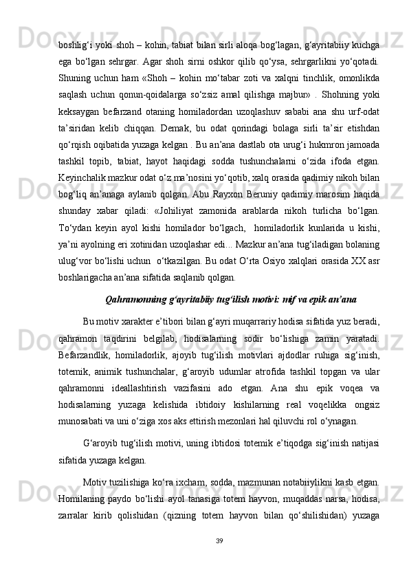boshlig‘i yoki shoh – kohin, tabiat bilan sirli aloqa bog‘lagan, g‘ayritabiiy kuchga
ega   bo‘lgan   sehrgar.   Agar   shoh   sirni   oshkor   qilib   qo‘ysa,   sehrgarlikni   yo‘qotadi.
Shuning   uchun   ham   «Shoh   –   kohin   mo‘tabar   zoti   va   xalqni   tinchlik,   omonlikda
saqlash   uchun   qonun-qoidalarga   so‘zsiz   amal   qilishga   majbur»   .   Shohning   yoki
keksaygan   befarzand   otaning   homiladordan   uzoqlashuv   sababi   ana   shu   urf-odat
ta’siridan   kelib   chiqqan.   Demak,   bu   odat   qorindagi   bolaga   sirli   ta’sir   etishdan
qo‘rqish oqibatida yuzaga kelgan . Bu an’ana dastlab ota urug‘i hukmron jamoada
tashkil   topib,   tabiat,   hayot   haqidagi   sodda   tushunchalarni   o‘zida   ifoda   etgan.
Keyinchalik mazkur odat o‘z ma’nosini yo‘qotib, xalq orasida qadimiy nikoh bilan
bog‘liq   an’anaga   aylanib   qolgan.   Abu   Rayxon   Beruniy   qadimiy   marosim   haqida
shunday   xabar   qiladi:   «Johiliyat   zamonida   arablarda   nikoh   turlicha   bo‘lgan.
To‘ydan   keyin   ayol   kishi   homilador   bo‘lgach,     homiladorlik   kunlarida   u   kishi,
ya’ni ayolning eri xotinidan uzoqlashar edi... Mazkur an’ana tug‘iladigan bolaning
ulug‘vor bo‘lishi uchun   o‘tkazilgan. Bu odat O‘rta Osiyo xalqlari orasida XX asr
boshlarigacha an’ana sifatida saqlanib qolgan.
Qahramonning g‘ayritabiiy tug‘ilish motivi: mif va epik an’ana
Bu motiv xarakter e’tibori bilan g‘ayri muqarrariy hodisa sifatida yuz beradi,
qahramon   taqdirini   belgilab,   hodisalarning   sodir   bo‘lishiga   zamin   yaratadi.
Befarzandlik,   homiladorlik,   ajoyib   tug‘ilish   motivlari   ajdodlar   ruhiga   sig‘inish,
totemik,   animik   tushunchalar,   g‘aroyib   udumlar   atrofida   tashkil   topgan   va   ular
qahramonni   ideallashtirish   vazifasini   ado   etgan.   Ana   shu   epik   voqea   va
hodisalarning   yuzaga   kelishida   ibtidoiy   kishilarning   real   voqelikka   ongsiz
munosabati va uni o‘ziga xos aks ettirish mezonlari hal qiluvchi rol o‘ynagan.
G‘aroyib tug‘ilish motivi, uning ibtidosi totemik e’tiqodga sig‘inish natijasi
sifatida yuzaga kelgan. 
Motiv tuzilishiga ko‘ra ixcham, sodda, mazmunan notabiiylikni kasb etgan.
Homilaning   paydo   bo‘lishi   ayol   tanasiga   totem   hayvon,   muqaddas   narsa,   hodisa,
zarralar   kirib   qolishidan   (qizning   totem   hayvon   bilan   qo‘shilishidan)   yuzaga
39 