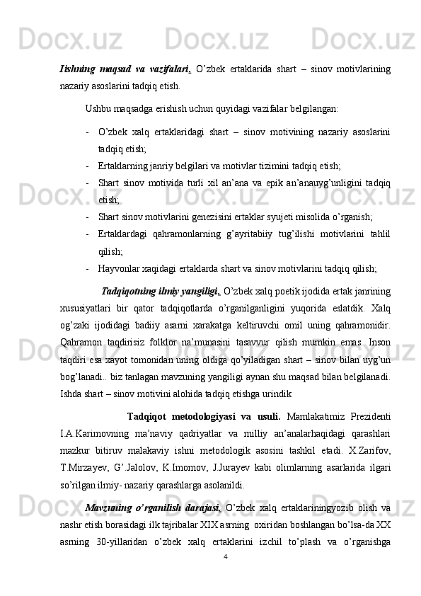Iishning   maqsad   va   vazifalari .   O’zbek   ertaklarida   shart   –   sinov   motivlarining
nazariy asoslarini tadqiq etish.
Ushbu maqsadga erishish uchun quyidagi vazifalar belgilangan:
- O’zbek   xalq   ertaklaridagi   shart   –   sinov   motivining   nazariy   asoslarini
tadqiq etish;
- Ertaklarning janriy belgilari va motivlar tizimini tadqiq etish;
- Shart   sinov   motivida   turli   xil   an’ana   va   epik   an’anauyg’unligini   tadqiq
etish;
- Shart sinov motivlarini genezisini ertaklar syujeti misolida o’rganish;
- Ertaklardagi   qahramonlarning   g’ayritabiiy   tug’ilishi   motivlarini   tahlil
qilish;
- Hayvonlar xaqidagi ertaklarda shart va sinov motivlarini tadqiq qilish;
               Tadqiqotning ilmiy yangiligi .  O’zbek xalq poetik ijodida ertak janrining
xususiyatlari   bir   qator   tadqiqotlarda   o’rganilganligini   yuqorida   eslatdik.   Xalq
og’zaki   ijodidagi   badiiy   asarni   xarakatga   keltiruvchi   omil   uning   qahramonidir.
Qahramon   taqdirisiz   folklor   na’munasini   tasavvur   qilish   mumkin   emas.   Inson
taqdiri esa xayot tomonidan uning oldiga qo’yiladigan shart – sinov bilan uyg’un
bog’lanadi.. biz tanlagan mavzuning yangiligi aynan shu maqsad bilan belgilanadi.
Ishda shart – sinov motivini alohida tadqiq etishga urindik
                      Tadqiqot   metodologiyasi   va   usuli.   Mamlakatimiz   Prezidenti
I.A.Karimovning   ma’naviy   qadriyatlar   va   milliy   an’analarhaqidagi   qarashlari
mazkur   bitiruv   malakaviy   ishni   metodologik   asosini   tashkil   etadi.   X.Zarifov,
T.Mirzayev,   G’.Jalolov,   K.Imomov,   J.Jurayev   kabi   olimlarning   asarlarida   ilgari
so’rilgan ilmiy- nazariy qarashlarga asolanildi.
Mavzuning   o’rganilish   darajasi .   O’zbek   xalq   ertaklariningyozib   olish   va
nashr etish borasidagi ilk tajribalar XIX asrning  oxiridan boshlangan bo’lsa-da XX
asrning   30-yillaridan   o’zbek   xalq   ertaklarini   izchil   to’plash   va   o’rganishga
4 