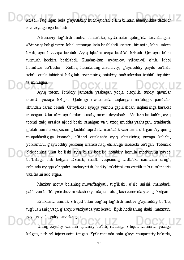 keladi. Tug‘ilgan bola g‘ayritabiiy kuch-qudrat, o‘lim bilmas, abadiylikka daxldor
xususiyatga ega bo‘ladi.
Afsonaviy   tug‘ilish   motivi   fantastika,   uydirmalar   qobig‘ida   tasvirlangan.
«Bir vaqt haligi narsa Iqbol tomonga kela boshlabdi, qarasa, bir ayiq, Iqbol salom
berib,   ayiq   huzuriga   boribdi.   Ayiq   Iqbolni   uyiga   boshlab   ketibdi.   Qiz   ayiq   bilan
turmush   kechira   boshlabdi.   Kundan-kun,   oydan-oy,   yildan-yil   o‘tib,   Iqbol
homildor   bo‘libdi»   .   Xullas,   homilaning   afsonaviy,   g‘ayrioddiy   paydo   bo‘lishi
sehrli   ertak   tabiatini   belgilab,   syujetning   notabiiy   hodisalardan   tashkil   topshini
ta’minlagan.
Ayiq   totemi   ibtidoiy   jamoada   yashagan   yoqit,   oltoylik,   turkiy   qavmlar
orasida   yuzaga   kelgan.   Qadimgi   manbalarda   saqlangan   mifologik   parchalar
shundan   darak   beradi.   Oltoyliklar   ayiqqa   yomon   gapirishdan   saqlanishga   harakat
qilishgan. Ular  «biz ayiqlardan tarqalganmiz» deyishadi  . Ma’lum  bo‘ladiki, ayiq
totemi   xalq   orasida   ajdod  boshi   sanalgan   va   u   uzoq  muddat   yashagan,   ertaklarda
g‘alati homila voqeasining tashkil topishida manbalik vazifasini o‘tagan. Ayiqning
muqaddasligiga   ishonch,   e’tiqod   ertaklarda   ayiq   obrazining   yuzaga   kelishi,
yordamchi, g‘ayrioddiy personaj sifatida naql etilishiga sababchi bo‘lgan. Totemik
e’tiqodning   unut   bo‘lishi   ayiq   bilan   bog‘liq   notabiiy   homila   motivining   paydo
bo‘lishiga   olib   kelgan.   Demak,   shartli   voqeaning   dastlabki   namunasi   urug‘,
qabilada ayiqqa e’tiqodni kuchaytirish, badiiy ko‘chimi esa estetik ta’sir ko‘rsatish
vazifasini ado etgan.
Mazkur   motiv   bolaning   muvaffaqiyatli   tug‘ilishi,   o‘sib   unishi,   mahobatli
pahlavon bo‘lib yetiishuvini istash niyatida, uni ulug‘lash zamirida yuzaga kelgan.
Ertaklarda   animik   e’tiqod   bilan   bog‘liq   tug‘ilish   motivi   g‘ayrioddiy   bo‘lib,
tug‘ilish aniq vaqt, g‘aroyib vaziyatda yuz beradi. Epik hodisaning shakl, mazmuni
xayoliy va hayotiy tasvirlangan.
Uning   xayoliy   varianti   qadimiy   bo‘lib,   ruhlarga   e’tiqod   zaminida   yuzaga
kelgan, turli xil tajassumini topgan. Epik motivda bola g‘ayri muqarrariy holatda,
40 