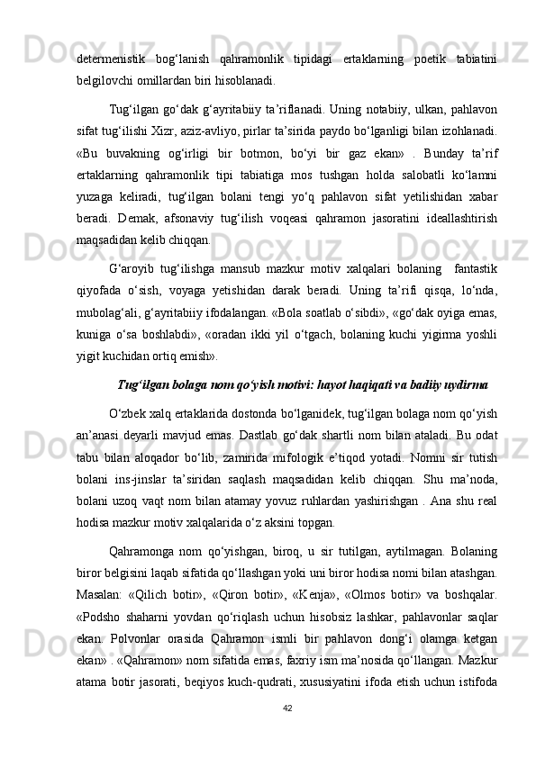 determenistik   bog‘lanish   qahramonlik   tipidagi   ertaklarning   poetik   tabiatini
belgilovchi omillardan biri hisoblanadi. 
Tug‘ilgan   go‘dak   g‘ayritabiiy   ta’riflanadi.   Uning   notabiiy,   ulkan,   pahlavon
sifat tug‘ilishi Xizr, aziz-avliyo, pirlar ta’sirida paydo bo‘lganligi bilan izohlanadi.
«Bu   buvakning   og‘irligi   bir   botmon,   bo‘yi   bir   gaz   ekan»   .   Bunday   ta’rif
ertaklarning   qahramonlik   tipi   tabiatiga   mos   tushgan   holda   salobatli   ko‘lamni
yuzaga   keliradi,   tug‘ilgan   bolani   tengi   yo‘q   pahlavon   sifat   yetilishidan   xabar
beradi.   Demak,   afsonaviy   tug‘ilish   voqeasi   qahramon   jasoratini   ideallashtirish
maqsadidan kelib chiqqan.
G‘aroyib   tug‘ilishga   mansub   mazkur   motiv   xalqalari   bolaning     fantastik
qiyofada   o‘sish,   voyaga   yetishidan   darak   beradi.   Uning   ta’rifi   qisqa,   lo‘nda,
mubolag‘ali, g‘ayritabiiy ifodalangan. «Bola soatlab o‘sibdi», «go‘dak oyiga emas,
kuniga   o‘sa   boshlabdi»,   «oradan   ikki   yil   o‘tgach,   bolaning   kuchi   yigirma   yoshli
yigit kuchidan ortiq emish».
Tug‘ilgan bolaga nom qo‘yish motivi: hayot haqiqati va badiiy uydirma
O‘zbek xalq ertaklarida dostonda bo‘lganidek, tug‘ilgan bolaga nom qo‘yish
an’anasi   deyarli   mavjud   emas.   Dastlab   go‘dak   shartli   nom   bilan   ataladi.   Bu   odat
tabu   bilan   aloqador   bo‘lib,   zamirida   mifologik   e’tiqod   yotadi.   Nomni   sir   tutish
bolani   ins-jinslar   ta’siridan   saqlash   maqsadidan   kelib   chiqqan.   Shu   ma’noda,
bolani   uzoq   vaqt   nom   bilan   atamay   yovuz   ruhlardan   yashirishgan   .   Ana   shu   real
hodisa mazkur motiv xalqalarida o‘z aksini topgan.
Qahramonga   nom   qo‘yishgan,   biroq,   u   sir   tutilgan,   aytilmagan.   Bolaning
biror belgisini laqab sifatida qo‘llashgan yoki uni biror hodisa nomi bilan atashgan.
Masalan:   «Qilich   botir»,   «Qiron   botir»,   «Kenja»,   «Olmos   botir»   va   boshqalar.
«Podsho   shaharni   yovdan   qo‘riqlash   uchun   hisobsiz   lashkar,   pahlavonlar   saqlar
ekan.   Polvonlar   orasida   Qahramon   ismli   bir   pahlavon   dong‘i   olamga   ketgan
ekan» . «Qahramon» nom sifatida emas, faxriy ism ma’nosida qo‘llangan. Mazkur
atama   botir   jasorati,  beqiyos   kuch-qudrati,  xususiyatini   ifoda   etish   uchun  istifoda
42 