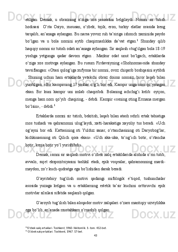 etilgan.   Demak,   u   obrazning   o‘ziga   xos   jasoratini   belgilaydi.   Nomni   sir   tutish
hodisasi     O‘rta   Osiyo,   xususan,   o‘zbek,   tojik,   eron,   turkiy   elatlar   orasida   keng
tarqalib, an’anaga aylangan. Bu narsa yovuz ruh ta’siriga ishonch zaminida paydo
bo‘lgan   va   u   bola   nomini   aytib   chaqirmaslikka   da’vat   etgan. 1
  Shunday   qilib
haqiqiy nomni sir tutish odati an’anaga aylangan. Sir saqlash «tug‘ilgan bola 18-19
yoshga   yetgunga   qadar   davom   etgan   .   Mazkur   odat   unut   bo‘lgach,   ertaklarda
o‘ziga   xos   motivga   aylangan.   Bu   rusum   Firdavsiyning   «Shohnoma»sida   shunday
tavsiflangan: «Otasi qulog‘iga xufyona bir nomni, ovoz chiqarib boshqasini aytibdi
.   Shuning   uchun   ham   ertaklarda   yetakchi   obraz   doimo   nomsiz,   biror   laqab   bilan
yuritilgan.  «Bir kampirning 17 yashar o‘g‘li bor edi. Kampir unga nom qo‘ymagan
ekan.   Bir   kuni   kampir   uni   imlab   chaqiribdi.   Bolaning   achchig‘i   kelib:   oyijon,
menga ham nom qo‘yib chaqiring, - debdi. Kampir «sening oting Ermana mergan
bo‘lsin», - debdi. 1
Ertaklarda nomni sir tutish, bekitish, laqab bilan atash sehrli ertak tabiatiga
mos   tushadi   va   qahramonni   ulug‘laydi,   xatti-harakatiga   xayoliy   tus   beradi.   «Uch
og‘ayni   bor   edi.   Kattasining   oti   Yulduz   sanar,   o‘rtanchasining   oti   Daryobog‘lar,
kichkinasining   oti   Qilich   qora   ekan».   «Uch   aka-uka,   to‘ng‘ich   botir,   o‘rtancha
botir, kenja botir yo‘l yurishibdi».
Demak, ismni sir saqlash motivi o‘zbek xalq ertakldarida alohida o‘rin tutib,
avvalo,   sujet   ekspozitsiyasini   tashkil   etadi,   epik   voqealar,   qahramonning   mardi-
maydon, zo‘r kuch-qudratga ega bo‘lishidan darak beradi.
G‘ayritabiiy   tug‘ilish   motivi   qadimgi   mifologik   e’tiqod,   tushunchalar
asosida   yuzaga   kelgan   va   u   ertaklarning   estetik   ta’sir   kuchini   orttiruvchi   epik
motivlar silsilasi sifatida saqlanib qolgan.
G‘aroyib tug‘ilish bilan aloqador motiv xalqalari o‘zaro mantiqiy uzviylikka
ega bo‘lib, an’anada mustahkam o‘rnashib qolgan.
1 1
O’zbek xalq ertaklari. Toshkent, 1960.  Ikkitomlik. 1- tom. 452-bet.
1 1
 O’zbek xalq ertaklari. Toshkent, 1967. 17-bet.
43 