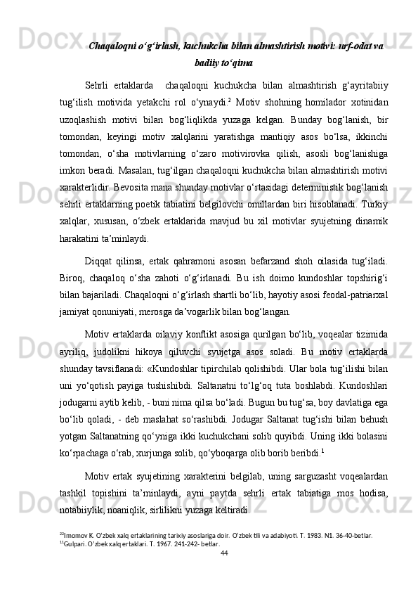 Chaqaloqni o‘g‘irlash, kuchukcha bilan almashtirish motivi: urf-odat va
badiiy to‘qima
Sehrli   ertaklarda     chaqaloqni   kuchukcha   bilan   almashtirish   g‘ayritabiiy
tug‘ilish   motivida   yetakchi   rol   o‘ynaydi. 2
  Motiv   shohning   homilador   xotinidan
uzoqlashish   motivi   bilan   bog‘liqlikda   yuzaga   kelgan.   Bunday   bog‘lanish,   bir
tomondan,   keyingi   motiv   xalqlarini   yaratishga   mantiqiy   asos   bo‘lsa,   ikkinchi
tomondan,   o‘sha   motivlarning   o‘zaro   motivirovka   qilish,   asosli   bog‘lanishiga
imkon beradi. Masalan, tug‘ilgan chaqaloqni kuchukcha bilan almashtirish motivi
xarakterlidir. Bevosita mana shunday motivlar o‘rtasidagi deterministik bog‘lanish
sehrli ertaklarning poetik tabiatini belgilovchi  omillardan biri  hisoblanadi. Turkiy
xalqlar,   xususan,   o‘zbek   ertaklarida   mavjud   bu   xil   motivlar   syujetning   dinamik
harakatini ta’minlaydi.
Diqqat   qilinsa,   ertak   qahramoni   asosan   befarzand   shoh   oilasida   tug‘iladi.
Biroq,   chaqaloq   o‘sha   zahoti   o‘g‘irlanadi.   Bu   ish   doimo   kundoshlar   topshirig‘i
bilan bajariladi. Chaqaloqni o‘g‘irlash shartli bo‘lib, hayotiy asosi feodal-patriarxal
jamiyat qonuniyati, merosga da’vogarlik bilan bog‘langan.
Motiv  ertaklarda  oilaviy  konflikt  asosiga  qurilgan  bo‘lib,  voqealar  tizimida
ayriliq,   judolikni   hikoya   qiluvchi   syujetga   asos   soladi.   Bu   motiv   ertaklarda
shunday tavsiflanadi: «Kundoshlar tipirchilab qolishibdi. Ular bola tug‘ilishi bilan
uni   yo‘qotish   payiga   tushishibdi.   Saltanatni   to‘lg‘oq   tuta   boshlabdi.   Kundoshlari
jodugarni aytib kelib, - buni nima qilsa bo‘ladi. Bugun bu tug‘sa, boy davlatiga ega
bo‘lib   qoladi,   -   deb   maslahat   so‘rashibdi.   Jodugar   Saltanat   tug‘ishi   bilan   behush
yotgan Saltanatning qo‘yniga ikki kuchukchani solib quyibdi. Uning ikki bolasini
ko‘rpachaga o‘rab, xurjunga solib, qo‘yboqarga olib borib beribdi. 1
Motiv   ertak   syujetining   xarakterini   belgilab,   uning   sarguzasht   voqealardan
tashkil   topishini   ta’minlaydi,   ayni   paytda   sehrli   ertak   tabiatiga   mos   hodisa,
notabiiylik, noaniqlik, sirlilikni yuzaga keltiradi.
2 2
Imomov K. O’zbek xalq ertaklarining tarixiy asoslariga doir.  O’zbek tili va adabiyoti. T. 1983. N1. 36-40-betlar.
1 1
Gulpari. O’zbek xalq ertaklari. T. 1967. 241-242- betlar.
44 