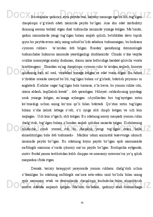 Bu voqealar qadimiy, ayni paytda real, hayotiy zaminga ega bo‘lib, tug‘ilgan
chaqaloqni   o‘g‘irlash   odati   zamirida   paydo   bo‘lgan.   Ana   shu   odat   zardushtiy
dinining asosini  tashkil etgan dual tushuncha zaminida yuzaga kelgan. Ma’lumki,
qadim   zamonlarda   yangi   tug‘ilgan   bolani   saqlab   qolish,   betoblikka   davo   topish
qiyin bir paytda avom xalq uning nobud bo‘lish sababini tushunmagan, bu hodisani
«yomon   ruhlar»     ta’siridan   deb   bilgan.   Bunday   qarashning   demonologik
tushunchalar   hukmron   zamonda   yaratilganligi   shubhasizdir.   Chunki   o‘sha   vaqtda
«ruhlar insoniyatga azaliy dushman, doimo zarar keltirishga harakat qiluvchi vosita
hisoblangan» . Shundan so‘ng chaqaloqni «yomon ruh» ta’siridan saqlash, himoya
qilishning   turli   xil   usul,   vositalari   yuzaga   kelgan   va   odat   tusini   olgan.   Bu   udum
o‘zbeklar orasida mavjud bo‘lib, tug‘ilgan bolani «o‘g‘irlash, bekitish priyomi» ni
anglatadi. Kishilar «agar tug‘ilgan bola turmasa, o‘la bersa, bu yomon ruhlar ishi,
ularni   aldash,   laqillatish   kerak”   ,   deb   qarashgan.   Nihoyat,   «aldash»ning   quyidagi
usuli   yuzaga   kelgan,   an’anaga   aylangan.   «Ayollardan   biri   tug‘ayotgan   xotin
ko‘rmasligi   uchun   uning   ko‘zini   qo‘li   bilan   bekitadi.   Qo‘shni   xotin   tug‘ilgan
bolani   o‘sha   zahoti   lattaga   o‘rab,   o‘z   uyiga   olib   chiqib   ketgan   va   uch   kun
saqlagan . Uch kun o‘tgach, olib kelgan. Bu odatning asosiy maqsadi yomon ruhni
chalg‘itish, tug‘ilgan bolani o‘limdan saqlab qolishni nazarda tutgan. Kishilarning
bilishicha,   «endi   yomon   ruh   bu   chaqaloq   yangi   tug‘ilgan   emas,   balki
almashtirilgan   bola   deb   tushunadi»   .   Mazkur   udum   animistik   tasavvurga   ishonch
zaminida   paydo   bo‘lgan.   Bu   odatning   keyin   paydo   bo‘lgan   epik   namunasida
mifologik   mazmun   o‘rnida   ijtimoiy   ma’no   paydo   bo‘lgan.   Boshqacha   aytganda,
motiv feodal jamoa tartibotidan kelib chiqqan va norasmiy merosxo‘rni yo‘q qilish
maqsadini ifoda etgan.
Demak,   tarixiy   taraqqiyot   jarayonida   yomon   ruhlarni   chalg‘itish   uchun
o‘tkazilgan   bu   odatning   mifologik   ma’nosi   asta-sekin   unut   bo‘lishi   bilan   uning
epik   namunasi   ertak   va   dostonlarida   chaqaloqni   kuchukcha   bilan   almashtirish
motivi   sifatida   saqlanib   qolgan.   Ma’lum   bo‘ladiki,   qadimiy   dual   tushunchaga
45 