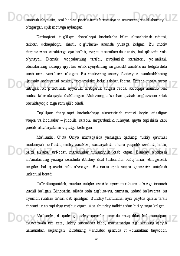 mansub obyektiv, real  hodisa poetik transformatsiyada mazmuni, shakl-shamoyili
o‘zgargan epik motivga aylangan.
Darhaqiqat,   tug‘ilgan   chaqaloqni   kuchukcha   bilan   almashtirish   udumi,
tarixan   «chaqaloqni   shartli   o‘g‘irlash»   asosida   yuzaga   kelgan.   Bu   motiv
ekspozitsion   xarakterga   ega   bo‘lib,   syujet   dinamikasida   asosiy,   hal   qiluvchi   rol ь
o‘ynaydi.   Demak,   voqealarning   tartibi,   rivojlanish   xarakteri,   yo‘nalishi,
obrazlarning   axloqiy   qiyofasi   ertak   syujetining   sargazusht   xarakterini   belgilashda
bosh   omil   vazifasini   o‘tagan.   Bu   motivning   asosiy   funksiyasi   kundoshlikning
ijtimoiy   mohiyatini   ochish,   taxt   vorisini   belgilashdan   iborat.   Epizod   motiv   saroy
intrigasi,   ko‘p   xotinlik,   ayyorlik,   firibgarlik   singari   feodal   axloqiga   mansub   real
hodisa ta’sirida qayta shakllangan. Motivning ta’sirchan qudrati tinglovchini ertak
boshidayoq o‘ziga rom qilib oladi.
Tug‘ilgan   chaqaloqni   kuchukchaga   almashtirish   motivi   keyin   keladigan
voqea   va   hodisalar   –   judolik,   sarson,   sargardonlik,   nihoyat,   qayta   topishish   kabi
poetik situatsiyalarni vujudga keltirgan.
Ma’lumki,   O‘rta   Osiyo   mintaqasida   yashagan   qadimgi   turkiy   qavmlar
madaniyati,   urf-odat,   milliy   xarakter,   xususiyatida   o‘zaro   yaqinlik   seziladi,   hatto,
ba’zi   an’ana,   urf-odat,   marosimlar   umumiylik   kasb   etgan.   Bunday   o‘xshash
an’analarning   yuzaga   kelishida   ibtidoiy   dual   tushuncha,   xalq   tarixi,   etnogenetik
belgilar   hal   qiluvchi   rol ь   o‘ynagan.   Bu   narsa   epik   voqea   genezisini   aniqlash
imkonini beradi.
Ta’kidlanganidek, mazkur xalqlar orasida «yomon ruhlar» ta’siriga ishonch
kuchli   bo‘lgan.   Binobarin,   oilada   bola   tug‘ilsa-yu,   turmasa,   nobud   bo‘laversa,   bu
«yomon ruhlar» ta’siri deb qaralgan. Bunday tushuncha,  ayni paytda qarshi  ta’sir
chorani izlab topishga majbur etgan. Ana shunday tadbirlardan biri yuzaga kelgan.
Ma’lumki,   it   qadimgi   turkiy   qavmlar   orasida   muqaddas   kult   sanalgan.
«Avesto»da   uni   aziz,   ilohiy   muqaddas   bilib,   marhamatiga   sig‘inishning   ajoyib
namunalari   saqlangan.   Kitobning   Vendidod   qismida   it   «chinakam   taqvodor,
46 