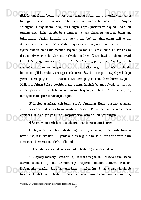 iltifotli   yaratilgan,   beozor,   o‘tkir   tishli   maxluq   .   Ana   shu   «it,   kuchukcha   yangi
tug‘ilgan   chaqaloqni   zararli   ruhlar   ta’siridan   saqlovchi,   ishonchli   qo‘riqchi
sanalgan» . E’tiqodlarga ko‘ra, itning nigohi nopok jinslarni yo‘q qiladi . Ana shu
tushunchadan   kelib   chiqib,   bola   turmagan   oilada   chaqaloq   tug‘ilishi   bilan   uni
bekitishgan,   o‘rniga   kuchukchani   qo‘yishgan   bo‘lishi   ehtimoldan   holi   emas.
Almashtirish   hodisasi   odat   sifatida   uzoq   yashagan,   keyin   yo‘qolib   ketgan.   Biroq,
ayrim joylarda uning rudimentlari saqlanib qolgan. Shulardan biri tug‘ilgan bolaga
dastlab   kiydirilgan   ko‘ylak   «it   ko‘ylak»   atalgan.   Doya   buvi   ko‘ylakni   avval
kuchuk   bo‘yniga   kiydiradi.   Bu   o‘rinda   chaqaloqning   jinsiy   mansubiyatiga   qarab
ish   ko‘riladi.   Agar   «it   ko‘ylak»   qiz   bolaniki   bo‘lsa,   urg‘ochi   it,   o‘g‘il   bolaniki
bo‘lsa, «o‘g‘il kuchuk» yelkasiga tashlanadi» . Bundan tashqari, «tug‘ilgan bolaga
yomon   nom   qo‘yish,   -   it,   kuchuk»   deb   ism   qo‘yish   odati   ham   hukm   surgan   .
Xullas,   tug‘ilgan   bolani   bekitib,   uning   o‘rniga   kuchuk   bolani   qo‘yish,   «it   atash»,
«it   ko‘ylak»   kiydirish   kabi   rasm-rusmlar   chaqaloqni   nobud   bo‘lishdan   saqlash,
himoyalash maqsadida vujudga kelgan.
G‘.Jalolov   ertaklarni   uch   turga   ajratib   o‘rgangan.   Bular:   majoziy   ertaklar,
sehrli-fantastik   ertaklar   va   hayotiy-satirik   ertaklar. 1
  Bu   yerda   hayvonlar   haqidagi
ertaklar tushib qolgan yoki ularni majoziy ertaklarga qo‘shib yuborilgan.
H.Egamov esa o‘zbek xalq ertaklarini quyidagicha tasnif etgan:
1.   Hayvonlar   haqidagi   ertaklar:   a)   majoziy   ertaklar;   b)   bevosita   hayvon
hayoti   haqidagi   ertaklar.   Bu   yerda   a   bilan   b   guruhiga   doir     ertaklar   o‘zaro   o‘rin
almashganda mantiqan to‘g‘ri bo‘lar edi.
2. Sehrli-fantastik ertaklar: a) arxaik ertaklar; b) klassik ertaklar.
3.   Hayotiy-maishiy   ertaklar:   a)   sotsial-antagonistik   ziddiyatlarni   ifoda
etuvchi   ertaklar;   b)   xalq   turmushidagi   nuqsonlar   ustidan   kuluvchi   ertaklar.
Ko‘rinadiki,   mazkur   tasniflar   turli-tuman   tuzilganligi   bilan   o‘zaro   farqlanib
turadilar. O‘zbek xalq ertaklari poetikasi, obrazlar tizimi, badiiy tasvirlash mezoni,
1 1
Jalolov G’. O’zbek xalq ertaklari poetikasi. Toshkent, 1976.
47 