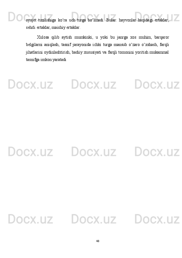 syujet   tuzilishiga   ko‘ra   uch   turga   bo‘linadi.   Bular:   hayvonlar   haqidagi   ertaklar,
sehrli ertaklar, maishiy ertaklar.
Xulosa   qilib   aytish   mumkinki,   u   yoki   bu   janrga   xos   muhim,   barqaror
belgilarni   aniqlash,   tasnif   jarayonida   ichki   turga   mansub   o‘zaro   o‘xshash,   farqli
jihatlarini oydinlashtirish, badiiy xususiyati va farqli tomonini yoritish mukammal
tasnifga imkon yaratadi
48 