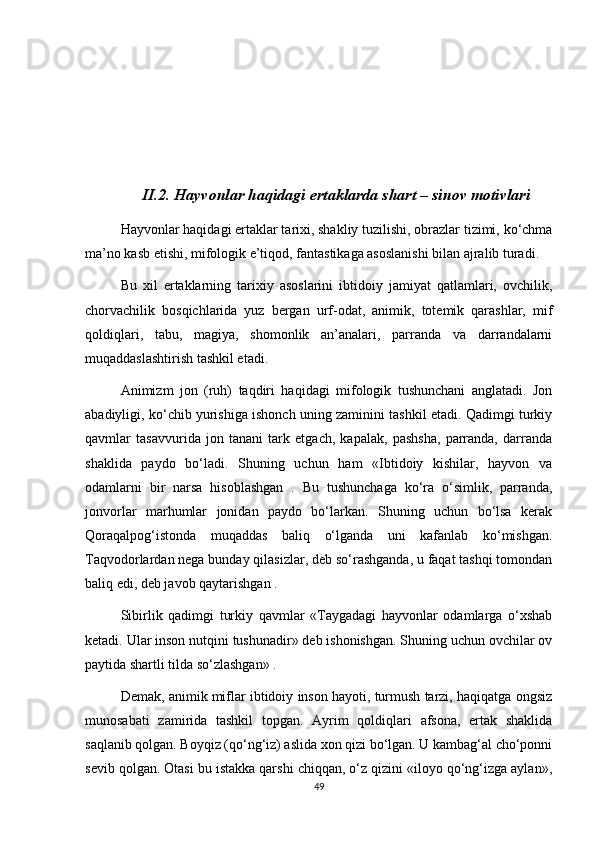 II.2. Hayvonlar haqidagi ertaklarda shart – sinov motivlari
Hayvonlar haqidagi ertaklar tarixi, shakliy tuzilishi, obrazlar tizimi, ko‘chma
ma’no kasb etishi, mifologik e’tiqod, fantastikaga asoslanishi bilan ajralib turadi.
Bu   xil   ertaklarning   tarixiy   asoslarini   ibtidoiy   jamiyat   qatlamlari,   ovchilik,
chorvachilik   bosqichlarida   yuz   bergan   urf-odat,   animik,   totemik   qarashlar,   mif
qoldiqlari,   tabu,   magiya,   shomonlik   an’analari,   parranda   va   darrandalarni
muqaddaslashtirish tashkil etadi.
Animizm   jon   (ruh)   taqdiri   haqidagi   mifologik   tushunchani   anglatadi.   Jon
abadiyligi, ko‘chib yurishiga ishonch uning zaminini tashkil etadi. Qadimgi turkiy
qavmlar   tasavvurida   jon   tanani   tark   etgach,   kapalak,   pashsha,   parranda,   darranda
shaklida   paydo   bo‘ladi.   Shuning   uchun   ham   «Ibtidoiy   kishilar,   hayvon   va
odamlarni   bir   narsa   hisoblashgan   .   Bu   tushunchaga   ko‘ra   o‘simlik,   parranda,
jonvorlar   marhumlar   jonidan   paydo   bo‘larkan.   Shuning   uchun   bo‘lsa   kerak
Qoraqalpog‘istonda   muqaddas   baliq   o‘lganda   uni   kafanlab   ko‘mishgan.
Taqvodorlardan nega bunday qilasizlar, deb so‘rashganda, u faqat tashqi tomondan
baliq edi, deb javob qaytarishgan .
Sibirlik   qadimgi   turkiy   qavmlar   «Taygadagi   hayvonlar   odamlarga   o‘xshab
ketadi. Ular inson nutqini tushunadir» deb ishonishgan. Shuning uchun ovchilar ov
paytida shartli tilda so‘zlashgan» .
Demak, animik miflar ibtidoiy inson hayoti, turmush tarzi, haqiqatga ongsiz
munosabati   zamirida   tashkil   topgan.   Ayrim   qoldiqlari   afsona,   ertak   shaklida
saqlanib qolgan. Boyqiz (qo‘ng‘iz) aslida xon qizi bo‘lgan. U kambag‘al cho‘ponni
sevib qolgan. Otasi bu istakka qarshi chiqqan, o‘z qizini «iloyo qo‘ng‘izga aylan»,
49 