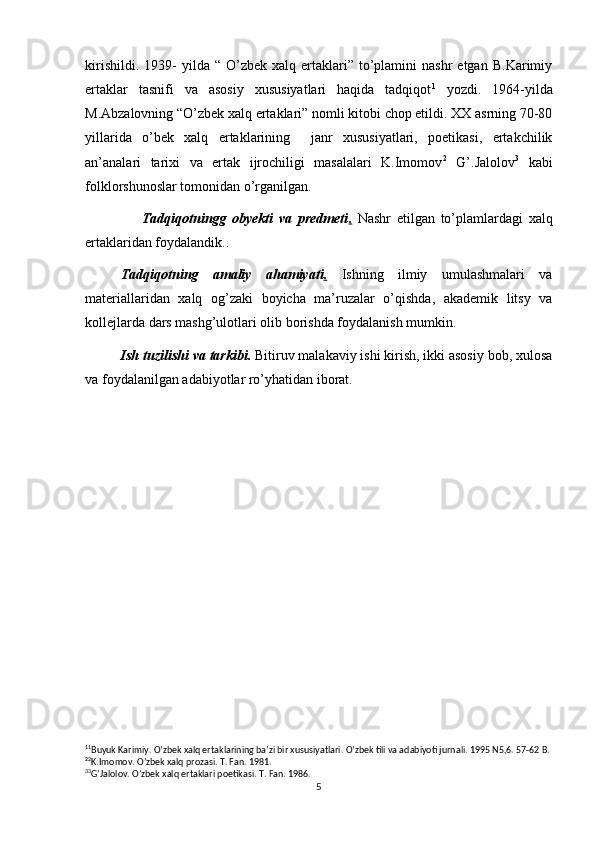 kirishildi.  1939-  yilda  “  O’zbek  xalq  ertaklari”  to’plamini  nashr  etgan   B.Karimiy
ertaklar   tasnifi   va   asosiy   xususiyatlari   haqida   tadqiqot 1
  yozdi.   1964-yilda
M.Abzalovning “O’zbek xalq ertaklari” nomli kitobi chop etildi. XX asrning 70-80
yillarida   o’bek   xalq   ertaklarining     janr   xususiyatlari,   poetikasi,   ertakchilik
an’analari   tarixi   va   ertak   ijrochiligi   masalalari   K.Imomov 2
  G’.Jalolov 3
  kabi
folklorshunoslar tomonidan o’rganilgan.
                    Tadqiqotningg   obyekti   va   predmeti .   Nashr   etilgan   to’plamlardagi   xalq
ertaklaridan foydalandik..
Tadqiqotning   amaliy   ahamiyati .   Ishning   ilmiy   umulashmalari   va
materiallaridan   xalq   og’zaki   boyicha   ma’ruzalar   o’qishda,   akademik   litsy   va
kollejlarda dars mashg’ulotlari olib borishda foydalanish mumkin.
Ish tuzilishi va tarkibi.  Bitiruv malakaviy ishi kirish, ikki asosiy bob, xulosa
va foydalanilgan adabiyotlar ro’yhatidan iborat.
1 1
Buyuk Karimiy. O’zbek xalq ertaklarining ba’zi bir xususiyatlari. O’zbek tili va adabiyoti jurnali. 1995 N5,6. 57-62 B.
2 2
K.Imomov. O’zbek xalq prozasi. T. Fan. 1981.
3 3
G’Jalolov. O’zbek xalq ertaklari poetikasi.  T. Fan. 1986.
5 