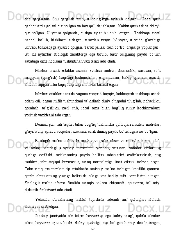 deb   qarg‘agan.   Shu   qarg‘ish   tutib,   u   qo‘ng‘izga   aylanib   qolgan   .   Udod   qush
qachonlardir go‘zal qiz bo‘lgan va boy qo‘lida ishlagan . Kakku qush aslida chioyli
qiz   bo‘lgan.   U   yetim   qolganda,   qushga   aylanib   uchib   ketgan   .   Toshbaqa   avval
baqqol   bo‘lib,   kishilarni   aldagan,   tarozdan   urgan.   Nihoyat,   u   xudo   g‘azabiga
uchrab, toshbaqaga aylanib qolgan. Taroz pallasi tosh bo‘lib, orqasiga yopishgan .
Bu   xil   aytimlar   etiologik   xarakterga   ega   bo‘lib,   biror   belgining   paydo   bo‘lish
sababiga omil hodisani tushuntirish vazifasini ado etadi.
Mazkur   arxaik   ertaklar   asosini   evrilish   motivi,   shomonlik,   xususan,   so‘z
magiyasi   (qarg‘ish)   haqidagi   tushunchalar,   eng   muhimi,   turkiy   qavmlar   orasida
shuhrat topgan tabu-taqiq haqidagi motivlar tashkil etgan.
Mazkur ertaklar asosida yagona maqsad boyqiz, kakkuqush toshbaqa aslida
odam edi, degan mifik tushunchani ta’kidlash diniy e’tiqodni ulug‘lab, nohaqlikni
qoralash,   to‘g‘rilikni   naql   etib,   ideal   orzu   bilan   bog‘liq   ruhiy   kechinmalarni
yoritish vazifasini ado etgan.
Demak, jon, ruh taqdiri bilan bog‘liq tushuncha qoldiqlari mazkur motivlar,
g‘ayritabiiy epizod voqealar, xususan, evrilishning paydo bo‘lishiga asos bo‘lgan.
Etiologik   ma’no   tashuvchi   mazkur   voqealar   obraz   va   motivlar   tizimi   odob
va   axloq   haqidagi   g‘oyaviy   mazmunni   yoritish,   xususan,   vafodor   qizlarning
qushga   evrilishi,   toshkosaning   paydo   bo‘lish   sabablarini   oydinlashtirish,   eng
muhimi,   tabu-taqiqni   buzmaslik,   axloq   normalariga   itoat   etishni   tashviq   etgan.
Tabu-taqiq   esa   mazkur   tip   ertaklarda   maishiy   ma’no   tashigan   konflikt   qarama-
qarshi   obrazlarning   yuzaga   kelishida   o‘ziga   xos   badiiy   tafsil   vazifasini   o‘tagan.
Etiologik   ma’no   afsona   finalida   axloqiy   xulosa   chiqaradi,   qolaversa,   ta’limiy-
didaktik funksiyani ado etadi.
Yetakchi   obrazlarning   tashkil   topishida   totemik   mif   qoldiqlari   alohida
ahamiyat kasb etgan.
Ibtidoiy   jamiyatda   o‘z   totem   hayvoniga   ega   turkiy   urug‘,   qabila   a’zolari
o‘sha   hayvonni   ajdod   boshi,   ilohiy   qudratga   ega   bo‘lgan   homiy   deb   bilishgan,
50 
