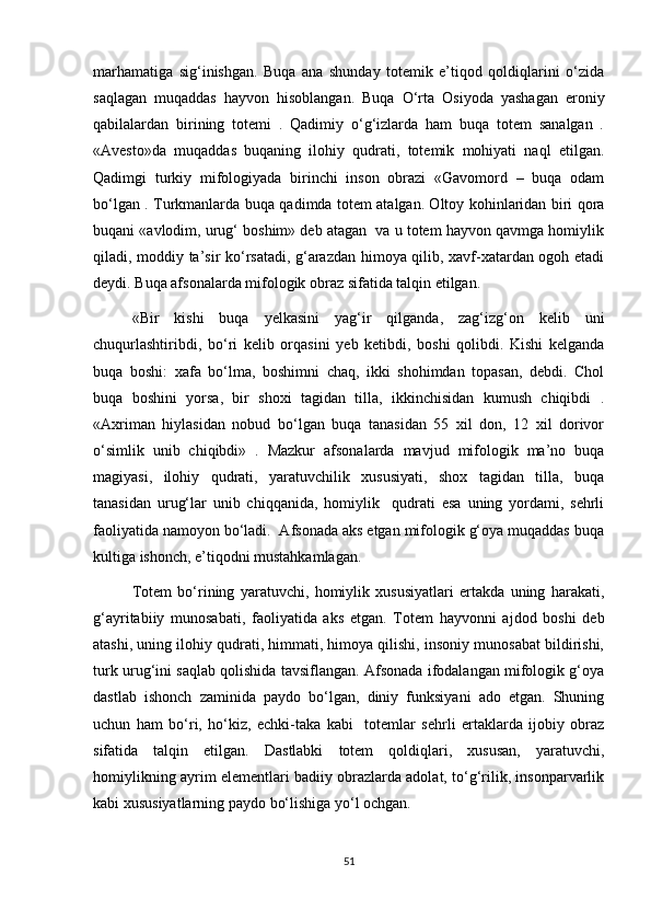 marhamatiga   sig‘inishgan.   Buqa   ana   shunday   totemik   e’tiqod   qoldiqlarini   o‘zida
saqlagan   muqaddas   hayvon   hisoblangan.   Buqa   O‘rta   Osiyoda   yashagan   eroniy
qabilalardan   birining   totemi   .   Qadimiy   o‘g‘izlarda   ham   buqa   totem   sanalgan   .
«Avesto»da   muqaddas   buqaning   ilohiy   qudrati,   totemik   mohiyati   naql   etilgan.
Qadimgi   turkiy   mifologiyada   birinchi   inson   obrazi   «Gavomord   –   buqa   odam
bo‘lgan . Turkmanlarda buqa qadimda totem atalgan. Oltoy kohinlaridan biri qora
buqani «avlodim, urug‘ boshim» deb atagan  va u totem hayvon qavmga homiylik
qiladi, moddiy ta’sir ko‘rsatadi, g‘arazdan himoya qilib, xavf-xatardan ogoh etadi
deydi. Buqa afsonalarda mifologik obraz sifatida talqin etilgan.
«Bir   kishi   buqa   yelkasini   yag‘ir   qilganda,   zag‘izg‘on   kelib   uni
chuqurlashtiribdi,   bo‘ri   kelib   orqasini   yeb   ketibdi,   boshi   qolibdi.   Kishi   kelganda
buqa   boshi:   xafa   bo‘lma,   boshimni   chaq,   ikki   shohimdan   topasan,   debdi.   Chol
buqa   boshini   yorsa,   bir   shoxi   tagidan   tilla,   ikkinchisidan   kumush   chiqibdi   .
«Axriman   hiylasidan   nobud   bo‘lgan   buqa   tanasidan   55   xil   don,   12   xil   dorivor
o‘simlik   unib   chiqibdi»   .   Mazkur   afsonalarda   mavjud   mifologik   ma’no   buqa
magiyasi,   ilohiy   qudrati,   yaratuvchilik   xususiyati,   shox   tagidan   tilla,   buqa
tanasidan   urug‘lar   unib   chiqqanida,   homiylik     qudrati   esa   uning   yordami,   sehrli
faoliyatida namoyon bo‘ladi.  Afsonada aks etgan mifologik g‘oya muqaddas buqa
kultiga ishonch, e’tiqodni mustahkamlagan.
Totem   bo‘rining   yaratuvchi,   homiylik   xususiyatlari   ertakda   uning   harakati,
g‘ayritabiiy   munosabati,   faoliyatida   aks   etgan.   Totem   hayvonni   ajdod   boshi   deb
atashi, uning ilohiy qudrati, himmati, himoya qilishi, insoniy munosabat bildirishi,
turk urug‘ini saqlab qolishida tavsiflangan. Afsonada ifodalangan mifologik g‘oya
dastlab   ishonch   zaminida   paydo   bo‘lgan,   diniy   funksiyani   ado   etgan.   Shuning
uchun   ham   bo‘ri,   ho‘kiz,   echki-taka   kabi     totemlar   sehrli   ertaklarda   ijobiy   obraz
sifatida   talqin   etilgan.   Dastlabki   totem   qoldiqlari,   xususan,   yaratuvchi,
homiylikning ayrim elementlari badiiy obrazlarda adolat, to‘g‘rilik, insonparvarlik
kabi xususiyatlarning paydo bo‘lishiga yo‘l ochgan.
51 