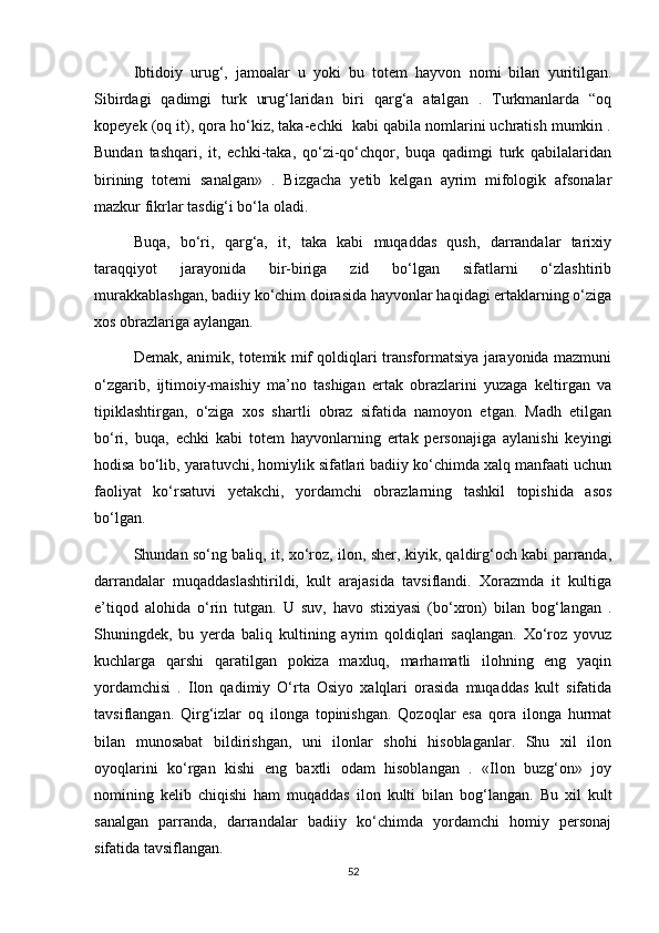 Ibtidoiy   urug‘,   jamoalar   u   yoki   bu   totem   hayvon   nomi   bilan   yuritilgan.
Sibirdagi   qadimgi   turk   urug‘laridan   biri   qarg‘a   atalgan   .   Turkmanlarda   “oq
kopeyek (oq it), qora ho‘kiz, taka-echki  kabi qabila nomlarini uchratish mumkin .
Bundan   tashqari,   it,   echki-taka,   qo‘zi-qo‘chqor,   buqa   qadimgi   turk   qabilalaridan
birining   totemi   sanalgan»   .   Bizgacha   yetib   kelgan   ayrim   mifologik   afsonalar
mazkur fikrlar tasdig‘i bo‘la oladi.
Buqa,   bo‘ri,   qarg‘a,   it,   taka   kabi   muqaddas   qush,   darrandalar   tarixiy
taraqqiyot   jarayonida   bir-biriga   zid   bo‘lgan   sifatlarni   o‘zlashtirib
murakkablashgan, badiiy ko‘chim doirasida hayvonlar haqidagi ertaklarning o‘ziga
xos obrazlariga aylangan.
Demak, animik, totemik mif qoldiqlari transformatsiya jarayonida mazmuni
o‘zgarib,   ijtimoiy-maishiy   ma’no   tashigan   ertak   obrazlarini   yuzaga   keltirgan   va
tipiklashtirgan,   o‘ziga   xos   shartli   obraz   sifatida   namoyon   etgan.   Madh   etilgan
bo‘ri,   buqa,   echki   kabi   totem   hayvonlarning   ertak   personajiga   aylanishi   keyingi
hodisa bo‘lib, yaratuvchi, homiylik sifatlari badiiy ko‘chimda xalq manfaati uchun
faoliyat   ko‘rsatuvi   yetakchi,   yordamchi   obrazlarning   tashkil   topishida   asos
bo‘lgan.
Shundan so‘ng baliq, it, xo‘roz, ilon, sher, kiyik, qaldirg‘och kabi parranda,
darrandalar   muqaddaslashtirildi,   kult   arajasida   tavsiflandi.   Xorazmda   it   kultiga
e’tiqod   alohida   o‘rin   tutgan.   U   suv,   havo   stixiyasi   (bo‘xron)   bilan   bog‘langan   .
Shuningdek,   bu   yerda   baliq   kultining   ayrim   qoldiqlari   saqlangan.   Xo‘roz   yovuz
kuchlarga   qarshi   qaratilgan   pokiza   maxluq,   marhamatli   ilohning   eng   yaqin
yordamchisi   .   Ilon   qadimiy   O‘rta   Osiyo   xalqlari   orasida   muqaddas   kult   sifatida
tavsiflangan.   Qirg‘izlar   oq   ilonga   topinishgan.   Qozoqlar   esa   qora   ilonga   hurmat
bilan   munosabat   bildirishgan,   uni   ilonlar   shohi   hisoblaganlar.   Shu   xil   ilon
oyoqlarini   ko‘rgan   kishi   eng   baxtli   odam   hisoblangan   .   «Ilon   buzg‘on»   joy
nomining   kelib   chiqishi   ham   muqaddas   ilon   kulti   bilan   bog‘langan.   Bu   xil   kult
sanalgan   parranda,   darrandalar   badiiy   ko‘chimda   yordamchi   homiy   personaj
sifatida tavsiflangan.
52 