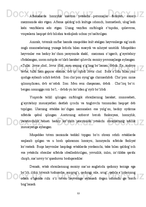 Afsonalarda   homiylik   mavzui   yetakchi   personajlar   faoliyati,   asosiy
mazmunida   aks   etgan.   Afsona   qaldirg‘och   kultiga   ishonch,   hurmatlash,   ulug‘lash
kabi   vazifalarni   ado   etgan.   Uning   vazifasi   mifologik   e’tiqodni,   qolaversa,
voqealarni haqiqat deb bilishni tasdiqlash uchun yo‘naltirilgan.
Animik, totemik miflar hamda muqaddas kult atalgan hayvonlarga sig‘inish
ongli   munosabatning   yuzaga   kelishi   bilan   susaydi   va   nihoyat   unutildi.   Muqaddas
hayvonlar   esa   badiiy   ko‘chim   jarayonida   shakl,     mazmuni   o‘zgarib,   g‘ayritabiiy
ifodalangan, inson nutqida so‘zlab harakat qiluvchi ramziy personajlarga aylangan.
«Tulki: Jovur chol, Jovur chol, men sening o‘g‘ling bo‘laman, debdi. Ey, xudoyo
tavba, tulki ham gapirar ekanda, deb qo‘rqibdi Jovur chol . Bola o‘lishi bilan joni
qushga aylanib uchib ketibdi . Ilon cho‘pon oyog‘iga chirmashibdi. Cho‘pon: nima
qilmoqchisan,   deb   so‘rabdi.   Ilon:   Men   seni   chaqaman,   debdi   .   Cho‘loq   bo‘ri:
bergan noningga rozi bo‘l, - debdi-yu ko‘zdan g‘oyib bo‘libdi .
Yuqorida   tahlil   qilingan   mifologik   obrazlarning   harakat,   munosabati,
g‘ayritabiiy   xususiyatlari   dastlab   ijrochi   va   tinglovchi   tomonidan   haqiqat   deb
topilgan.   Ularning   ertakka   ko‘chgan   namunalari   esa   yolg‘on,   badiiy   uydirma
sifatida   qabul   qilingan.   Asotirning   axborot   berish   funksiyasi,   homiylik,
yaratuvchilik   tabiati   badiiy   ko‘chim   jarayonida   yetakchi   obrazlarning   odillik
xususiyatiga aylangan.
Muqaddas   totem   zaminida   tashkil   topgan   bo‘ri   obrazi   sehrli   ertaklarda
saqlanib   qolgan   va   u   bosh   qahramon   homiysi,   himoyachi   sifatida   faoliyat
ko‘rsatadi.  Buqa hayvonlar  haqidagi  ertaklarda yordamchi,  taka bilan qaldirg‘och
esa   yetakchi   obrazlar   sifatida   ideallashtirilgan,   yovuzlik,   zulm,   zo‘rlikka   qarshi
chiqib, ma’noviy to‘qnashuvni boshqaradilar.
Demak,   ertak   obrazlarining   ramziy   ma’no   anglatishi   qadimiy   tarixga   ega
bo‘lib, ildizi totemik tushuncha, aniqrog‘i, qadimgi oila, urug‘, qabila a’zolarining
odam   o‘lganda   ruhi   o‘z   totem   hayvoniga   aylanadi   degan   ishonchi   ga   borib
bog‘lanadi.
53 