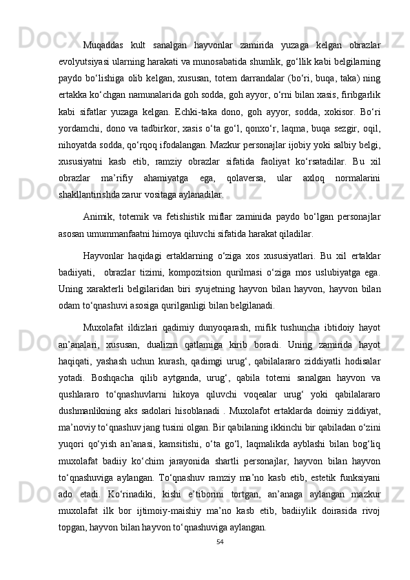 Muqaddas   kult   sanalgan   hayvonlar   zamirida   yuzaga   kelgan   obrazlar
evolyutsiyasi ularning harakati va munosabatida shumlik, go‘llik kabi belgilarning
paydo   bo‘lishiga   olib   kelgan,   xususan,   totem   darrandalar   (bo‘ri,   buqa,   taka)   ning
ertakka ko‘chgan namunalarida goh sodda, goh ayyor, o‘rni bilan xasis, firibgarlik
kabi   sifatlar   yuzaga   kelgan.   Echki-taka   dono,   goh   ayyor,   sodda,   xokisor.   Bo‘ri
yordamchi,   dono   va   tadbirkor,   xasis   o‘ta   go‘l,   qonxo‘r,   laqma,   buqa   sezgir,   oqil,
nihoyatda sodda, qo‘rqoq ifodalangan. Mazkur personajlar ijobiy yoki salbiy belgi,
xususiyatni   kasb   etib,   ramziy   obrazlar   sifatida   faoliyat   ko‘rsatadilar.   Bu   xil
obrazlar   ma’rifiy   ahamiyatga   ega,   qolaversa,   ular   axloq   normalarini
shakllantirishda zarur vositaga aylanadilar.
Animik,   totemik   va   fetishistik   miflar   zaminida   paydo   bo‘lgan   personajlar
asosan umummanfaatni himoya qiluvchi sifatida harakat qiladilar.
Hayvonlar   haqidagi   ertaklarning   o‘ziga   xos   xususiyatlari.   Bu   xil   ertaklar
badiiyati,     obrazlar   tizimi,   kompozitsion   qurilmasi   o‘ziga   mos   uslubiyatga   ega.
Uning   xarakterli   belgilaridan   biri   syujetning   hayvon   bilan   hayvon,   hayvon   bilan
odam to‘qnashuvi asosiga qurilganligi bilan belgilanadi.
Muxolafat   ildizlari   qadimiy   dunyoqarash,   mifik   tushuncha   ibtidoiy   hayot
an’analari,   xususan,   dualizm   qatlamiga   kirib   boradi.   Uning   zamirida   hayot
haqiqati,   yashash   uchun   kurash,   qadimgi   urug‘,   qabilalararo   ziddiyatli   hodisalar
yotadi.   Boshqacha   qilib   aytganda,   urug‘,   qabila   totemi   sanalgan   hayvon   va
qushlararo   to‘qnashuvlarni   hikoya   qiluvchi   voqealar   urug‘   yoki   qabilalararo
dushmanlikning   aks   sadolari   hisoblanadi   .   Muxolafot   ertaklarda   doimiy   ziddiyat,
ma’noviy to‘qnashuv jang tusini olgan. Bir qabilaning ikkinchi bir qabiladan o‘zini
yuqori   qo‘yish   an’anasi,   kamsitishi,   o‘ta   go‘l,   laqmalikda   ayblashi   bilan   bog‘liq
muxolafat   badiiy   ko‘chim   jarayonida   shartli   personajlar,   hayvon   bilan   hayvon
to‘qnashuviga   aylangan.   To‘qnashuv   ramziy   ma’no   kasb   etib,   estetik   funksiyani
ado   etadi.   Ko‘rinadiki,   kishi   e’tiborini   tortgan,   an’anaga   aylangan   mazkur
muxolafat   ilk   bor   ijtimoiy-maishiy   ma’no   kasb   etib,   badiiylik   doirasida   rivoj
topgan, hayvon bilan hayvon to‘qnashuviga aylangan.
54 