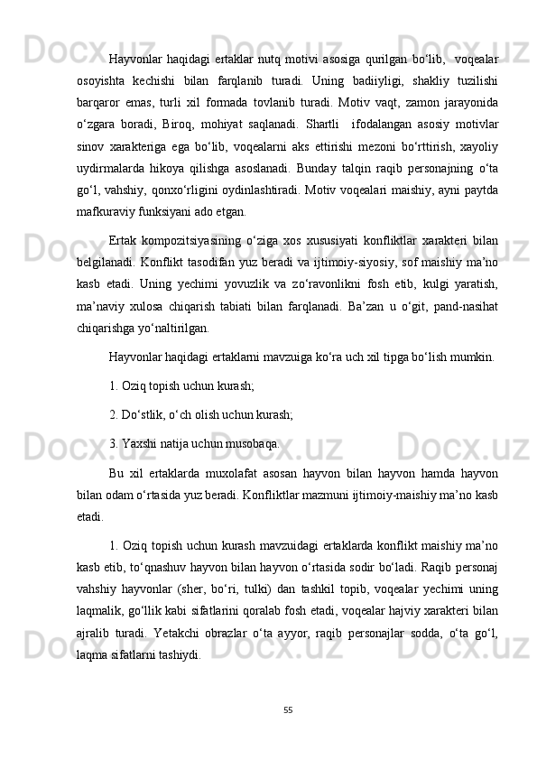 Hayvonlar   haqidagi   ertaklar   nutq   motivi   asosiga   qurilgan   bo‘lib,     voqealar
osoyishta   kechishi   bilan   farqlanib   turadi.   Uning   badiiyligi,   shakliy   tuzilishi
barqaror   emas,   turli   xil   formada   tovlanib   turadi.   Motiv   vaqt,   zamon   jarayonida
o‘zgara   boradi,   Biroq,   mohiyat   saqlanadi.   Shartli     ifodalangan   asosiy   motivlar
sinov   xarakteriga   ega   bo‘lib,   voqealarni   aks   ettirishi   mezoni   bo‘rttirish,   xayoliy
uydirmalarda   hikoya   qilishga   asoslanadi.   Bunday   talqin   raqib   personajning   o‘ta
go‘l, vahshiy, qonxo‘rligini oydinlashtiradi. Motiv voqealari maishiy, ayni paytda
mafkuraviy funksiyani ado etgan. 
Ertak   kompozitsiyasining   o‘ziga   xos   xususiyati   konfliktlar   xarakteri   bilan
belgilanadi.  Konflikt   tasodifan   yuz   beradi   va   ijtimoiy-siyosiy,   sof   maishiy   ma’no
kasb   etadi.   Uning   yechimi   yovuzlik   va   zo‘ravonlikni   fosh   etib,   kulgi   yaratish,
ma’naviy   xulosa   chiqarish   tabiati   bilan   farqlanadi.   Ba’zan   u   o‘git,   pand-nasihat
chiqarishga yo‘naltirilgan. 
Hayvonlar haqidagi ertaklarni mavzuiga ko‘ra uch xil tipga bo‘lish mumkin.
1. Oziq topish uchun kurash;
2. Do‘stlik, o‘ch olish uchun kurash;
3. Yaxshi natija uchun musobaqa.
Bu   xil   ertaklarda   muxolafat   asosan   hayvon   bilan   hayvon   hamda   hayvon
bilan odam o‘rtasida yuz beradi. Konfliktlar mazmuni ijtimoiy-maishiy ma’no kasb
etadi.
1. Oziq topish uchun kurash mavzuidagi ertaklarda konflikt maishiy ma’no
kasb etib, to‘qnashuv hayvon bilan hayvon o‘rtasida sodir bo‘ladi. Raqib personaj
vahshiy   hayvonlar   (sher,   bo‘ri,   tulki)   dan   tashkil   topib,   voqealar   yechimi   uning
laqmalik, go‘llik kabi sifatlarini qoralab fosh etadi, voqealar hajviy xarakteri bilan
ajralib   turadi.   Yetakchi   obrazlar   o‘ta   ayyor,   raqib   personajlar   sodda,   o‘ta   go‘l,
laqma sifatlarni tashiydi. 
55 