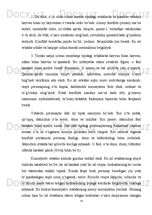 2. Do‘stlik,  o‘ch olish  uchun kurash tipidagi  ertaklarda to‘qnashuv  vahshiy
hayvon bilan uy hayvonlari o‘rtasida sodir bo‘ladi. Asosiy konflikt ijtimoiy ma’no
tashib,   muxolafat   zulm,   zo‘rlikka   qarshi   chiqish,   qonxo‘r,   beshafqat   vahshiydan
o‘ch olish, do‘stlik, o‘zaro yordamni ulug‘lash, yovuzlikni qoralash kabi g‘oyalarni
tashiydi.   Konflikt   tasodifan  paydo   bo‘lib,   yechim     favqulodda  yuz   beradi.  Bu   xil
ertaklar adolat va haqiqat uchun kurash mezonlarini belgilaydi.
3.   Yaxshi   natija   uchun   musobaqa   tipidagi   ertaklarda   hayvon   bilan   hayvon,
odam   bilan   hayvon   to‘qnashadi.   Bu   ziddiyatda   odam   yetakchi   figura,   u   faol
harakati   bilan   ajralib   turadi.   Binobarin.   U   asosiy   va   hal   qiluvchi   rolь   o‘ynaydi.
Qarama-qarshi   tomonlar   syujet   yaratadi,   qolaversa,   motivlar   tizimini   o‘zaro
bog‘lash   vazifasini   ado   etadi.   Bu   xil   ertaklar   aqliy   sinov   motivlariga   asoslanib,
raqib   personajning   o‘ta   laqma,   kaltabinlik   xususiyatini   fosh   etadi,   mehnat   va
to‘g‘rilikni   ulug‘laydi.   Ertak   konflikti   maishiy   ma’no   kasb   etib,   g‘oyaviy
mazmunni   oydinlashtiradi,   ta’limiy-didaktik   funksiyani   bajarishi   bilan   farqlanib
turadi. 
Yetakchi   personajlar   ikki   xil   tipda   namoyon   bo‘ladi.   Biri   o‘ta   sodda,
qo‘rqoq,   ikkinchisi   o‘ta   ayyor,   dono   va   omilkor.   Biri   passiv,   ikkinchisi   faol
harakati   bilan   ajralib   turadi.   Har   ikki   tipdagi   personajlarning   funksional   jihatlari
asosan   o‘zi   va   o‘zgalarni   himoya   qilishdan   kelib   chiqadi.   Biri   ishtirok   etganda
konflikt   yordamchi   personaj   faolligi,   dono   va   tadbirkorligi   bilan   yechiladi.
Ikkinchisi ertakda hal qiluvchi kuchga aylanadi. U faol, o‘ta dono, shum, tidbirkor
sifatida harakat qiladi (Ovchi bilan bo‘ri).
Kumulyativ ertaklar alohida guruhni tashkil etadi. Bu xil ertaklarning syujet
tuzilishi xarakterli bo‘lib, bir xil harakat yoki bir xil voqea, hodisalarning bir necha
bor   takroridan   tashkil   topadi.   Bunda   faqat   bosh   personaj   boradigan   joy   yoki
to‘qnashadigan  raqib nomi  o‘zgaradi, xolos.  Birinchi  voqea ikkinchi, uchinchi  va
to‘rtinchi marta takror kelgan hodisalarning yuzaga kelishida belgilovchi vositaga
aylanadi. Bu hodisa kumulyativ ertaklarning asosiy xususiyatini yoritadi. Shuning
uchun   ham   bu   xil   ertaklarni   takror   kelgan   hodisalari   o‘zaro   zanjirsimon   ulangan
56 