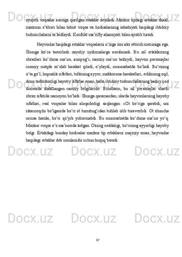 syujetli voqealar asosiga qurilgan ertaklar deyiladi. Mazkur tipdagi ertaklar shakl,
mazmun   e’tibori   bilan   tabiat   voqea   va   hodisalarning   sababiyati   haqidagi   ibtidoiy
tushunchalarni ta’kidlaydi. Konflikt ma’rifiy ahamiyati bilan ajralib turadi.
Hayvonlar haqidagi ertaklar voqealarni o‘ziga xos aks ettirish mezoniga ega.
Shunga   ko‘ra   tasvirlash   xayoliy   uydirmalarga   asoslanadi.   Bu   xil   ertaklarning
obrazlari   ko‘chma   ma’no,   aniqrog‘i,   ramziy   ma’no   tashiydi,   hayvon   personajlar
insoniy   nutqda   so‘zlab   harakat   qiladi,   o‘ylaydi,   munosabatda   bo‘ladi.   Bo‘rining
o‘ta go‘l, laqmalik sifatlari, tulkining ayyor, makkorona harakatlari, echkining oqil,
dono tadbirkorligi hayotiy sifatlar emas, balki ibtidoiy tushunchalarning badiiy ijod
doirasida   shakllangan   ramziy   belgilaridir.   Binobarin,   bu   xil   personajlar   shartli
obraz sifatida namoyon bo‘ladi. Shunga qaramasdan, ularda hayvonlarning hayotiy
sifatlari,   real   voqealar   bilan   aloqadorligi   saqlangan.   «Ot   bo‘riga   qarabdi,   uni
iskamoqchi  bo‘lganida bo‘ri  ot  tumshug‘idan tishlab  olib turaveribdi. Ot  shuncha
urinsa   hamki,   bo‘ri   qo‘yib   yubormabdi.   Bu   munosabatda   ko‘chma   ma’no   yo‘q.
Mazkur voqea o‘z ma’nosida kelgan. Otning soddaligi, bo‘rining ayyorligi hayotiy
belgi.  Ertakdagi   bunday   hodisalar   mazkur   tip  ertaklarni   majoziy   emas,   hayvonlar
haqidagi ertaklar deb nomlanishi uchun huquq beradi.
57 