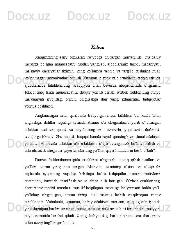 Xulosa
Xalqimizning   asriy   orzularini   ro’yobga   chiqargan   mustaqillik     ma’daniy
merosga   bo’lgan   munosabatni   tubdan   yangilab,   ajdodlarimiz   tarixi,   madaniyati,
ma’naviy   qadriyatlar   tizimini   keng   ko’lamda   tadqiq   va   targ’ib   etishning   misli
ko’rinmagan imkoniyatlari ochildi. Xususan, o’zbek xalq ertaklarini tadqiq etishda
ajdodlarimiz   tafakkurining   taraqqiyoti   bilan   bevosita   aloqadorlikda   o’rganish,
folklor   xalq   tarixi   munosabatini   chuqur   yoritib   berish,   o’zbek   folklorining   dunyo
ma’daniyati   rivojidagi   o’rnini   belgilashga   doir   yangi   izlanishlar,   tadqiqotlar
yoritila boshlandi.
Anglanmagan   sirlar   qarshisida   titrayotgan   inson   tafakkuri   bor   kuchi   bilan
anglashga,   dalillar   topishga   urinadi.   Ammo   o‘z   chegaralarini   yorib   o‘tolmagan
tafakkur   kuchdan   qoladi   va   xayolotning   xira,   avrovchi,   yupatuvchi   durbinida
uzoqlarga tikiladi. Shu holatda haqiqat hamda xayol qorishig‘idan iborat adabiyot
yaraladi.   Alamzada   tafakkur   o‘z   ertaklarini   o‘qib   ovungandek   bo‘ladi.   Bilish   va
bila olmaslik chegarasi qayerda, ularning yo‘llari qaysi hududlarni kesib o‘tadi?.. 
Dunyo   folklorshunosligida   ertaklarni   o‘rganish,   tadqiq   qilish   usullari   va
yo‘llari   doimo   yangilanib   borgan.   Motivlar   tizimining   o‘sishi   va   o‘zgarishi
oqibatida   syujetning   vujudga   kelishiga   ko‘ra   tadqiqotlar   asosan   motivlarni
tekshirish,   kuzatish,   tasniflash   yo‘nalishida   olib   borilgan.   O‘zbek   ertaklaridagi
shart-sinov   motivi   masalasi   muallif   belgilagan   mavzuga   bo‘ysungan   holda   yo‘l-
yo‘lakay   o‘rganilgan,   ammo   uning   o‘zi   maxsus   ko‘rib   chiqilmagan   motiv
hisoblanadi.   Vaholanki,   umuman,   badiiy   adabiyot,   xususan,   xalq   og‘zaki   ijodida
yaratilayotgan har bir personaj, obraz, xarakter so‘z san’atkori tomonidan muayyan
hayot zaminida harakat  qiladi.   Uning faoliyatidagi  har  bir harakat  esa shart-sinov
bilan uzviy bog‘langan bo‘ladi.
58 