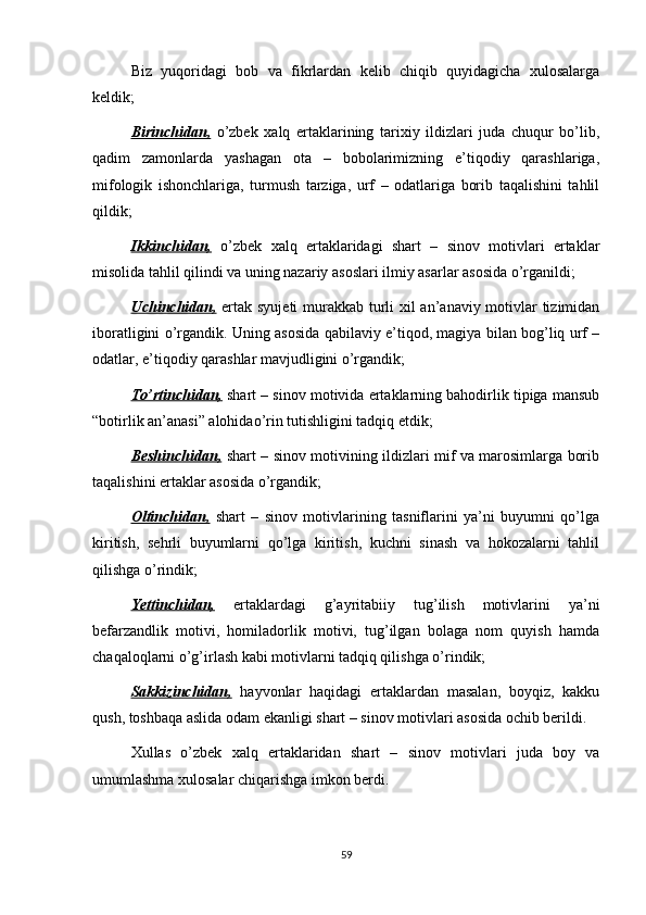 Biz   yuqoridagi   bob   va   fikrlardan   kelib   chiqib   quyidagicha   xulosalarga
keldik;
Birinchidan,   o’zbek   xalq   ertaklarining   tarixiy   ildizlari   juda   chuqur   bo’lib,
qadim   zamonlarda   yashagan   ota   –   bobolarimizning   e’tiqodiy   qarashlariga,
mifologik   ishonchlariga,   turmush   tarziga,   urf   –   odatlariga   borib   taqalishini   tahlil
qildik;
Ikkinchidan,   o’zbek   xalq   ertaklaridagi   shart   –   sinov   motivlari   ertaklar
misolida tahlil qilindi va uning nazariy asoslari ilmiy asarlar asosida o’rganildi;
Uchinchidan,   ertak syujeti  murakkab turli  xil  an’anaviy motivlar  tizimidan
iboratligini o’rgandik. Uning asosida qabilaviy e’tiqod, magiya bilan bog’liq urf –
odatlar, e’tiqodiy qarashlar mavjudligini o’rgandik;
To’rtinchidan,  shart – sinov motivida ertaklarning bahodirlik tipiga mansub
“botirlik an’anasi” alohidao’rin tutishligini tadqiq etdik;
Beshinchidan,   shart – sinov motivining ildizlari mif va marosimlarga borib
taqalishini ertaklar asosida o’rgandik;
Oltinchidan,   shart   –   sinov   motivlarining   tasniflarini   ya’ni   buyumni   qo’lga
kiritish,   sehrli   buyumlarni   qo’lga   kiritish,   kuchni   sinash   va   hokozalarni   tahlil
qilishga o’rindik;
Yettinchidan,   ertaklardagi   g’ayritabiiy   tug’ilish   motivlarini   ya’ni
befarzandlik   motivi,   homiladorlik   motivi,   tug’ilgan   bolaga   nom   quyish   hamda
chaqaloqlarni o’g’irlash kabi motivlarni tadqiq qilishga o’rindik;
Sakkizinchidan,   hayvonlar   haqidagi   ertaklardan   masalan,   boyqiz,   kakku
qush, toshbaqa aslida odam ekanligi shart – sinov motivlari asosida ochib berildi.
Xullas   o’zbek   xalq   ertaklaridan   shart   –   sinov   motivlari   juda   boy   va
umumlashma xulosalar chiqarishga imkon berdi.
59 