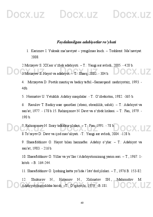 Foydalanilgan adabiyotlar ro’yhati
1. Karimov I. Yuksak ma’naviyat – yengilmas kuch. – Toshkent. Ma’naviyat.
2008.
2  Mirzayev S. XX asr o‘zbek adabiyoti. – T.: Yangi asr avlodi, 2005. - 420 b.
3 Mirzayev S. Hayot va adabiyot. – T.: Sharq, 2002. - 304 b.
4.   Mirzayeva D. Poetik mantiq va badiiy tafsil.–Samarqand: nashriyotsiz, 1993. -
46b.
5.  Normatov U. Yetuklik. Adabiy maqolalar. - T.: O‘zbekiston, 1982. -365 b.
6.     Rasulov T. Badiiy asar qanotlari (obraz, obrazlilik, uslub). – T.: Adabiyot va
san’at, 1977. - 178 b.15. Rahimjonov N. Davr va o‘zbek lirikasi. – T.: Fan, 1979. -
190 b.
7. Rahimjonov N. Ilmiy tafakkur jilolari. – T.: Fan, 1991. - 78 b.
8 To‘rayev D. Davr va ijod mas’uliyati. -T.: Yangi asr avlodi, 2004. -128 b.
9.   Sharafiddinov   O.   Hayot   bilan   hamnafas.   Adabiy   o‘ylar.   –   T.:   Adabiyot   va
san’at, 1983. - 216 b.
10. Sharafiddinov O. Yillar va yo‘llar / Adabiyotimizning yarim asri. – T., 1967. 1-
kitob. – B. 164-244.
11. Sharafiddinov O. Ijodning katta yo‘lida / Iste’dod jilolari. – T., 1976 B. 153-82.
12.   Shukurov   N.,   Hotamov   N.,   Xolmatov   SH.,   Mahmudov   M.
Adabiyotshunoslikka kirish. –T.: O‘qituvchi, 1979. –B.181.
60 