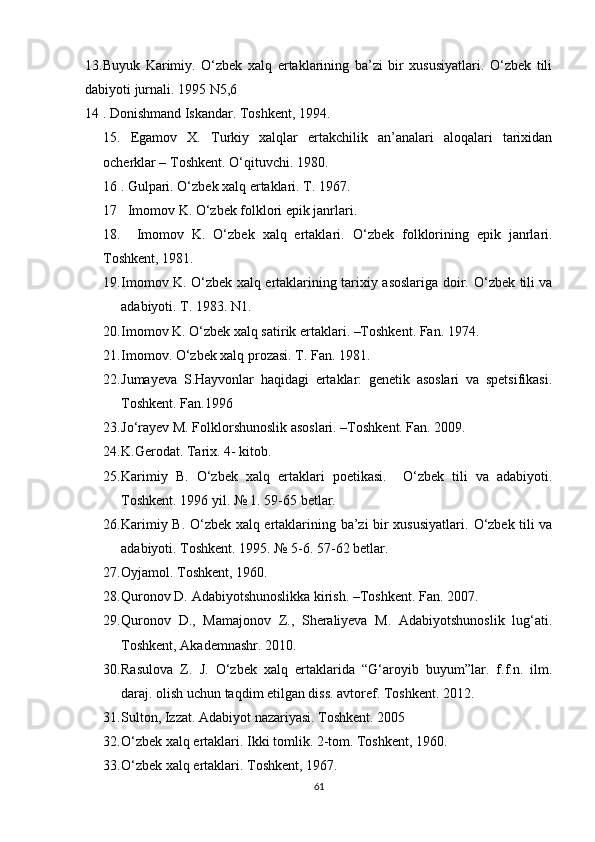13.Buyuk   Karimiy.   O‘zbek   xalq   ertaklarining   ba’zi   bir   xususiyatlari.   O‘zbek   tili
dabiyoti jurnali. 1995 N5,6
14 . Donishmand Iskandar. Toshkent, 1994.
15.   Egamov   X.   Turkiy   xalqlar   ertakchilik   an’analari   aloqalari   tarixidan
ocherklar – Toshkent. O‘qituvchi. 1980.
16 . Gulpari. O‘zbek xalq ertaklari. T. 1967.
17   Imomov K. O‘zbek folklori epik janrlari.
18.     Imomov   K.   O‘zbek   xalq   ertaklari.   O‘zbek   folklorining   epik   janrlari.
Toshkent, 1981.
19. Imomov K. O‘zbek xalq ertaklarining tarixiy asoslariga doir.   O‘zbek tili va
adabiyoti. T. 1983.  N1.
20. Imomov K. O‘zbek xalq satirik ertaklari. –Toshkent. Fan. 1974.
21. Imomov. O‘zbek xalq prozasi.  T. Fan. 1981.
22. Jumayeva   S.Hayvonlar   haqidagi   ertaklar:   genetik   asoslari   va   spetsifikasi.
Toshkent. Fan.1996
23. Jo‘rayev M. Folklorshunoslik asoslari. –Toshkent. Fan. 2009.
24. K.Gerodat. Tarix. 4- kitob.
25. Karimiy   B.   O‘zbek   xalq   ertaklari   poetikasi.     O‘zbek   tili   va   adabiyoti.
Toshkent. 1996 yil. № 1. 59-65 betlar.
26. Karimiy B. O‘zbek xalq ertaklarining ba’zi bir xususiyatlari.   O‘zbek tili va
adabiyoti.  Toshkent. 1995. № 5-6. 57-62 betlar.
27. Oyjamol. Toshkent, 1960.
28. Quronov D. Adabiyotshunoslikka kirish. –Toshkent. Fan. 2007.
29. Quronov   D.,   Mamajonov   Z.,   Sheraliyeva   M.   Adabiyotshunoslik   lug‘ati.
Toshkent, Akademnashr. 2010.
30. Rasulova   Z.   J.   O‘zbek   xalq   ertaklarida   “G‘aroyib   buyum”lar.   f.f.n.   ilm.
daraj. olish uchun taqdim etilgan diss. avtoref. Toshkent. 2012.
31. Sulton, Izzat. Adabiyot nazariyasi. Toshkent. 2005
32. O‘zbek xalq ertaklari. Ikki tomlik. 2-tom. Toshkent, 1960.
33. O‘zbek xalq ertaklari. Toshkent, 1967.
61 
