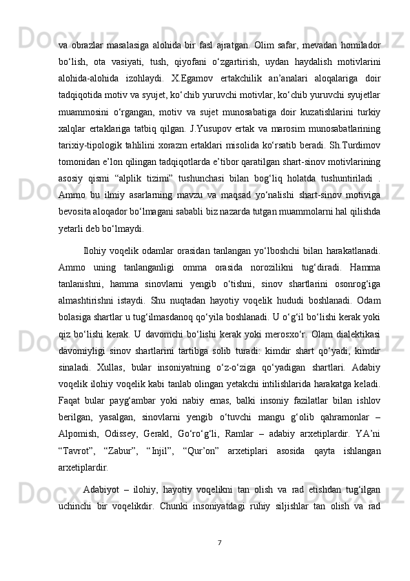 va   obrazlar   masalasiga   alohida   bir   fasl   ajratgan.   Olim   safar,   mevadan   homilador
bo‘lish,   ota   vasiyati,   tush,   qiyofani   o‘zgartirish,   uydan   haydalish   motivlarini
alohida-alohida   izohlaydi.   X.Egamov   ertakchilik   an’analari   aloqalariga   doir
tadqiqotida motiv va syujet, ko‘chib yuruvchi motivlar, ko‘chib yuruvchi syujetlar
muammosini   o‘rgangan,   motiv   va   sujet   munosabatiga   doir   kuzatishlarini   turkiy
xalqlar   ertaklariga   tatbiq   qilgan.   J.Yusupov   ertak   va   marosim   munosabatlarining
tarixiy-tipologik tahlilini xorazm ertaklari misolida ko‘rsatib beradi. Sh.Turdimov
tomonidan e’lon qilingan tadqiqotlarda e’tibor qaratilgan shart-sinov motivlarining
asosiy   qismi   “alplik   tizimi”   tushunchasi   bilan   bog‘liq   holatda   tushuntiriladi   .
Ammo   bu   ilmiy   asarlarning   mavzu   va   maqsad   yo‘nalishi   shart-sinov   motiviga
bevosita aloqador bo‘lmagani sababli biz nazarda tutgan muammolarni hal qilishda
yetarli deb bo‘lmaydi.
Ilohiy   voqelik   odamlar   orasidan   tanlangan   yo‘lboshchi   bilan   harakatlanadi.
Ammo   uning   tanlanganligi   omma   orasida   norozilikni   tug‘diradi.   Hamma
tanlanishni,   hamma   sinovlarni   yengib   o‘tishni,   sinov   shartlarini   osonrog‘iga
almashtirishni   istaydi.   Shu   nuqtadan   hayotiy   voqelik   hududi   boshlanadi.   Odam
bolasiga shartlar u tug‘ilmasdanoq qo‘yila boshlanadi. U o‘g‘il bo‘lishi kerak yoki
qiz   bo‘lishi   kerak.   U   davomchi   bo‘lishi   kerak   yoki   merosxo‘r.   Olam   dialektikasi
davomiyligi   sinov   shartlarini   tartibga   solib   turadi:   kimdir   shart   qo‘yadi,   kimdir
sinaladi.   Xullas,   bular   insoniyatning   o‘z-o‘ziga   qo‘yadigan   shartlari.   Adabiy
voqelik ilohiy voqelik kabi tanlab olingan yetakchi intilishlarida harakatga keladi.
Faqat   bular   payg‘ambar   yoki   nabiy   emas,   balki   insoniy   fazilatlar   bilan   ishlov
berilgan,   yasalgan,   sinovlarni   yengib   o‘tuvchi   mangu   g‘olib   qahramonlar   –
Alpomish,   Odissey,   Gerakl,   Go‘ro‘g‘li,   Ramlar   –   adabiy   arxetiplardir.   YA’ni
“Tavrot”,   “Zabur”,   “Injil”,   “Qur’on”   arxetiplari   asosida   qayta   ishlangan
arxetiplardir.  
Adabiyot   –   ilohiy,   hayotiy   voqelikni   tan   olish   va   rad   etishdan   tug‘ilgan
uchinchi   bir   voqelikdir.   Chunki   insoniyatdagi   ruhiy   siljishlar   tan   olish   va   rad
7 