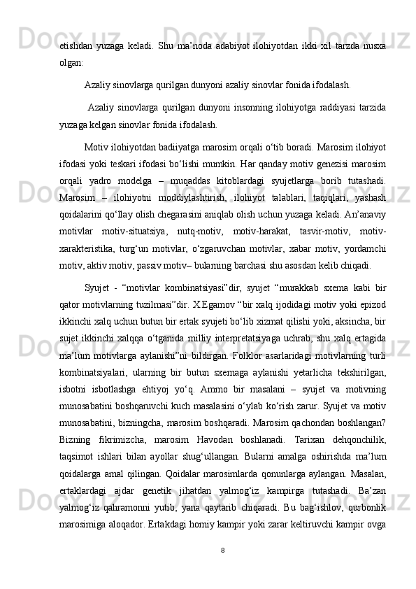 etishdan   yuzaga   keladi.   Shu   ma’noda   adabiyot   ilohiyotdan   ikki   xil   tarzda   nusxa
olgan:
Azaliy sinovlarga qurilgan dunyoni azaliy sinovlar fonida ifodalash.
  Azaliy   sinovlarga   qurilgan   dunyoni   insonning   ilohiyotga   raddiyasi   tarzida
yuzaga kelgan sinovlar fonida ifodalash.
Motiv ilohiyotdan badiiyatga marosim orqali o‘tib boradi. Marosim ilohiyot
ifodasi  yoki teskari ifodasi bo‘lishi mumkin. Har qanday motiv genezisi marosim
orqali   yadro   modelga   –   muqaddas   kitoblardagi   syujetlarga   borib   tutashadi.
Marosim   –   ilohiyotni   moddiylashtirish,   ilohiyot   talablari,   taqiqlari,   yashash
qoidalarini qo‘llay olish chegarasini aniqlab olish uchun yuzaga keladi. An’anaviy
motivlar   motiv-situatsiya,   nutq-motiv,   motiv-harakat,   tasvir-motiv,   motiv-
xarakteristika,   turg‘un   motivlar,   o‘zgaruvchan   motivlar,   xabar   motiv,   yordamchi
motiv, aktiv motiv, passiv motiv– bularning barchasi shu asosdan kelib chiqadi. 
Syujet   -   “motivlar   kombinatsiyasi”dir,   syujet   “murakkab   sxema   kabi   bir
qator motivlarning tuzilmasi”dir. X.Egamov “bir xalq ijodidagi motiv yoki epizod
ikkinchi xalq uchun butun bir ertak syujeti bo‘lib xizmat qilishi yoki, aksincha, bir
sujet   ikkinchi   xalqqa   o‘tganida   milliy   interpretatsiyaga   uchrab,   shu   xalq   ertagida
ma’lum   motivlarga   aylanishi”ni   bildirgan.   Folklor   asarlaridagi   motivlarning   turli
kombinatsiyalari,   ularning   bir   butun   sxemaga   aylanishi   yetarlicha   tekshirilgan,
isbotni   isbotlashga   ehtiyoj   yo‘q.   Ammo   bir   masalani   –   syujet   va   motivning
munosabatini boshqaruvchi kuch masalasini o‘ylab ko‘rish zarur. Syujet va motiv
munosabatini, bizningcha, marosim  boshqaradi. Marosim  qachondan boshlangan?
Bizning   fikrimizcha,   marosim   Havodan   boshlanadi.   Tarixan   dehqonchilik,
taqsimot   ishlari   bilan   ayollar   shug‘ullangan.   Bularni   amalga   oshirishda   ma’lum
qoidalarga   amal   qilingan.   Qoidalar   marosimlarda   qonunlarga   aylangan.   Masalan,
ertaklardagi   ajdar   genetik   jihatdan   yalmog‘iz   kampirga   tutashadi.   Ba’zan
yalmog‘iz   qahramonni   yutib,   yana   qaytarib   chiqaradi.   Bu   bag‘ishlov,   qurbonlik
marosimiga aloqador. Ertakdagi homiy kampir yoki zarar keltiruvchi kampir ovga
8 