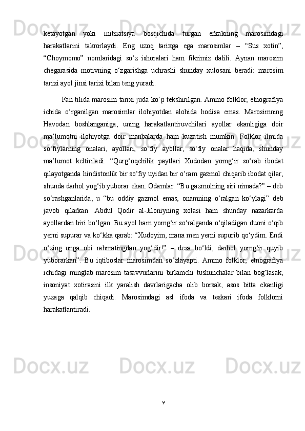 ketayotgan   yoki   initsiatsiya   bosqichida   turgan   erkakning   marosimdagi
harakatlarini   takrorlaydi.   Eng   uzoq   tarixga   ega   marosimlar   –   “Sus   xotin”,
“Choymomo”   nomlaridagi   so‘z   ishoralari   ham   fikrimiz   dalili.   Aynan   marosim
chegarasida   motivning   o‘zgarishga   uchrashi   shunday   xulosani   beradi:   marosim
tarixi ayol jinsi tarixi bilan teng yuradi. 
Fan tilida marosim tarixi juda ko‘p tekshirilgan. Ammo folklor, etnografiya
ichida   o‘rganilgan   marosimlar   ilohiyotdan   alohida   hodisa   emas.   Marosimning
Havodan   boshlanganiga,   uning   harakatlantiruvchilari   ayollar   ekanligiga   doir
ma’lumotni   ilohiyotga   doir   manbalarda   ham   kuzatish   mumkin.   Folklor   ilmida
so‘fiylarning   onalari,   ayollari,   so‘fiy   ayollar,   so‘fiy   onalar   haqida,   shunday
ma’lumot   keltiriladi:   “Qurg‘oqchilik   paytlari   Xudodan   yomg‘ir   so‘rab   ibodat
qilayotganda hindistonlik bir so‘fiy uyidan bir o‘ram gazmol chiqarib ibodat qilar,
shunda darhol yog‘ib yuborar ekan. Odamlar: “Bu gazmolning siri nimada?” – deb
so‘rashganlarida,   u   “bu   oddiy   gazmol   emas,   onamning   o‘ralgan   ko‘ylagi”   deb
javob   qilarkan.   Abdul   Qodir   al-Jiloniyning   xolasi   ham   shunday   nazarkarda
ayollardan biri bo‘lgan. Bu ayol ham yomg‘ir so‘ralganda o‘qiladigan duoni o‘qib
yerni supurar va ko‘kka qarab: “Xudoyim, mana men yerni supurib qo‘ydim. Endi
o‘zing   unga   obi   rahmatingdan   yog‘dir!”   –   desa   bo‘ldi,   darhol   yomg‘ir   quyib
yuborarkan”.   Bu   iqtiboslar   marosimdan   so‘zlayapti.   Ammo   folklor,   etnografiya
ichidagi   minglab   marosim   tasavvurlarini   birlamchi   tushunchalar   bilan   bog‘lasak,
insoniyat   xotirasini   ilk   yaralish   davrlarigacha   olib   borsak,   asos   bitta   ekanligi
yuzaga   qalqib   chiqadi.   Marosimdagi   asl   ifoda   va   teskari   ifoda   folklorni
harakatlantiradi.
9 