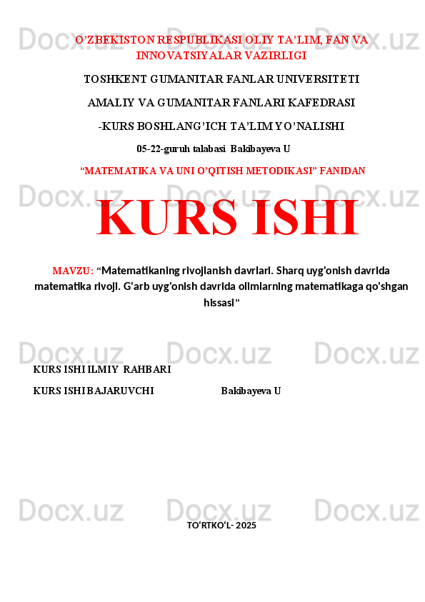 O’ZBEKISTON RESPUBLIKASI OLIY TA’LIM, FAN VA
INNOVATSIYALAR VAZIRLIGI
TOSHKENT GUMANITAR FANLAR UNIVERSITETI 
AMALIY VA GUMANITAR FANLARI KAFEDRASI 
-KURS BOSHLANG’ICH TA’LIM YO’NALISHI
 05-22-guruh talabasi  Bakibayeva U              
  “MATEMATIKA VA UNI O’QITISH METODIKASI” FANIDAN
  KURS ISHI 
MAVZU:  “ Matematikaning rivojlanish davrlari. Sharq uyg'onish davrida
matematika rivoji. G'arb uyg'onish davrida olimlarning matematikaga qo'shgan
hissasi ”
 
 
KURS ISHI ILMIY    RAHBARI                   
KURS ISHI BAJARUVCHI                           Bakibayeva U
 
 
TO‘RTKO‘L- 2025 