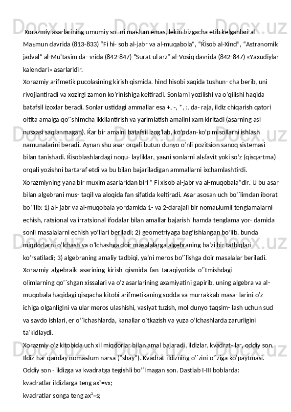  Xorazmiy asarlarining umumiy so- ni maьlum emas, lekin bizgacha etib kelganlari al-
Maьmun davrida (813-833) “Fi hi- sob al-jabr va al-muqabola“, “Ќisob al-Xind”, “Astranomik 
jadval“ al-Mu’tasim da- vrida (842-847) “Surat ul arz“ al-Vosiq davrida (842-847) «Yaxudiylar
kalendari»  asarlaridir.
Xorazmiy arifmetik pucolasining kirish qismida. hind hisobi xaqida tushun- cha berib, uni 
rivojlantiradi va xozirgi zamon ko’rinishiga keltiradi. Sonlarni yozilishi va o’qilishi haqida 
batafsil izoxlar beradi. Sonlar ustidagi ammallar esa +, -, *, :, da- raja, ildiz chiqarish qatori 
oltita amalga qo’`shimcha ikkilantirish va yarimlatish amalini xam kiritadi (asarning asl 
nusxasi saqlanmagan). Ќar bir amalni batafsil izog’lab, ko’pdan-ko’p misollarni ishlash 
namunalarini beradi. Aynan shu asar orqali butun dunyo o’nli pozitsion sanoq sistemasi 
bilan tanishadi. Ќisoblashlardagi noqu- layliklar, yaьni sonlarni alьfavit yoki so’z (qisqartma) 
orqali yozishni bartaraf etdi va bu bilan bajariladigan ammallarni ixchamlashtirdi. 
Xorazmiyning yana bir muxim asarlaridan biri “ Fi xisob al-jabr va al-muqobala“dir. U bu asar
bilan algebrani mus- taqil va aloqida fan sifatida keltiradi. Asar asosan uch bo’`limdan iborat 
bo’`lib: 1) al- jabr va al-muqobala yordamida 1- va 2-darajali bir nomaьlumli tenglamalarni  
echish, ratsional va irratsional ifodalar bilan amallar bajarish   hamda tenglama yor- damida 
sonli masalalarni echish yo’llari beriladi; 2) geometriyaga bag’ishlangan bo’lib, bunda 
miqdorlarni o’lchash va o’lchashga doir masalalarga algebraning ba’zi bir tatbiqlari 
ko’rsatiladi; 3) algebraning amaliy tadbiqi, ya’ni meros bo’`lishga doir masalalar beriladi.
Xorazmiy   algebraik   asarining   kirish   qismida   fan   taraqiyotida   o’`tmishdagi
olimlarning qo’`shgan xissalari va o’z asarlarining axamiyatini gapirib, uning algebra va al-
muqobala haqidagi qisqacha kitobi arifmetikaning sodda va murrakkab masa- larini   o’z  
ichiga   olganligini   va   ular   meros   ulashishi,   vasiyat   tuzish,   mol   dunyo   taqsim- lash uchun sud 
va savdo ishlari, er o’`lchashlarda, kanallar o’tkazish va yuza o’lchashlarda zarurligini 
ta’kidlaydi.
Xorazmiy o’z kitobida uch xil miqdorlar bilan amal bajaradi, ildizlar, kvadrat- lar, oddiy son.
Ildiz-har qanday nomaьlum narsa (“shay”). Kvadrat-ildizning   o’`zini   o’`ziga   ko’paytmasi.
Oddiy   son   -   ildizga   va   kvadratga   tegishli   bo’`lmagan   son. Dastlab I-III boblarda:
kvadratlar   ildizlarga   teng  ax 2
=vx;
kvadratlar   songa   teng  ax 2
=s; 