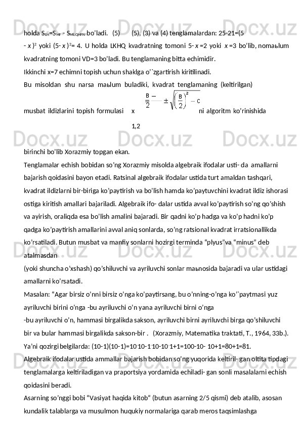 holda   S
LH =S
MF   -   S
MLQHFN  bo’ladi.  (5) (5),   (3)   va   (4)   tenglamalardan:   25- 21=(5
-   х   ) 2
  yoki   (5-   х   ) 2
=   4.   U   holda   LKHQ   kvadratning   tomoni   5-   х   =2   yoki   х   =3   bo’lib, nomaьlum
kvadratning tomoni VD=3 bo’ladi. Bu tenglamaning bitta echimidir.
Ikkinchi   x=7   echimni   topish   uchun   shaklga   o’`zgartirish   kiritilinadi.
Bu   misoldan   shu   narsa   maьlum   buladiki,   kvadrat   tenglamaning   (keltirilgan)
musbat   ildizlarini   topish   formulasi х  
1,2 ni   algoritm   ko’rinishida
birinchi   bo’lib   Xorazmiy   topgan   ekan.
Tenglamalar echish bobidan so’ng Xorazmiy misolda algebraik ifodalar usti- da   amallarni 
bajarish qoidasini bayon etadi. Ratsinal algebraik ifodalar ustida turt amaldan tashqari, 
kvadrat ildizlarni bir-biriga ko’paytirish va bo’lish hamda ko’paytuvchini kvadrat ildiz ishorasi 
ostiga kiritish amallari bajariladi. Algebraik ifo- dalar ustida avval ko’paytirish so’ng qo’shish 
va ayirish, oraliqda esa bo’lish amalini bajaradi. Bir qadni ko’p hadga va ko’p hadni ko’p 
qadga ko’paytirish amallarini avval aniq sonlarda, so’ng ratsional kvadrat irratsionallikda 
ko’rsatiladi. Butun musbat va manfiy sonlarni hozirgi terminda “plyus”va “minus” deb 
atalmasdan
(yoki shuncha o’xshash) qo’shiluvchi va ayriluvchi sonlar maьnosida bajaradi va ular ustidagi 
amallarni ko’rsatadi.
Masalan: “Agar birsiz o’nni birsiz o’nga ko’paytirsang, bu o’nning-o’nga ko’`paytmasi   yuz  
ayriluvchi   birini   o’nga   -bu   ayriluvchi   o’n   yana   ayriluvchi   birni   o’nga
-bu ayriluvchi o’n, hammasi birgalikda sakson, ayriluvchi birni ayriluvchi birga qo’shiluvchi 
bir va bular hammasi birgalikda sakson-bir .	
  (Xorazmiy, Matematika traktati, T., 1964, 33b.).
Ya’ni qozirgi belgilarda: (10-1)(10-1)=10 .
10-1 .
10-10 .
1+1=100-10-  10+1=80+1=81.
Algebraik ifodalar ustida ammallar bajarish bobidan so’ng yuqorida keltiril- gan oltita tipdagi 
tenglamalarga keltiriladigan va praportsiya yordamida echiladi- gan sonli masalalarni echish 
qoidasini beradi.
Asarning so’nggi bobi “Vasiyat haqida kitob“ (butun asarning 2/5 qismi) deb atalib, asosan 
kundalik talablarga va musulmon huqukiy normalariga qarab meros taqsimlashga  в
2 2
св
2 