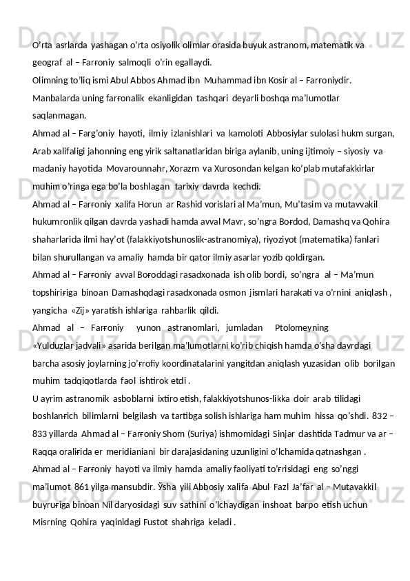 O’rta   asrlarda   yashagan o’rta osiyolik olimlar orasida buyuk astranom, matematik va 
geograf   al – Farғoniy   salmoqli   o’rin egallaydi.
Olimning to’liq ismi Abul Abbos Ahmad ibn   Muhammad ibn Kosir al – Farғoniydir. 
Manbalarda uning farғonalik   ekanligidan   tashqari   deyarli boshqa ma’lumotlar  
saqlanmagan.
Ahmad al – Farg’oniy   hayoti,   ilmiy   izlanishlari   va   kamoloti   Abbosiylar sulolasi hukm surgan,
Arab xalifaligi jahonning eng yirik saltanatlaridan biriga aylanib, uning ijtimoiy – siyosiy   va  
madaniy hayotida   Movarounnahr, Xorazm   va Xurosondan kelgan ko’plab mutafakkirlar  
muhim o’ringa ega bo’la boshlagan   tarixiy   davrda   kechdi.
Ahmad al – Farғoniy   xalifa Horun   ar Rashid vorislari al Ma’mun, Mu’tasim va mutavvakil 
hukumronlik qilgan davrda yashadi hamda avval Mavr, so’ngra Boғdod, Damashq va Qohira 
shaharlarida ilmi hay’ot (falakkiyotshunoslik-astranomiya), riyoziyot (matematika) fanlari 
bilan shuғullangan va amaliy   hamda bir qator ilmiy asarlar yozib qoldirgan.
Ahmad al – Farғoniy   avval Boғoddagi rasadxonada   ish olib bordi,   so’ngra   al – Ma’mun 
topshiriғiga   binoan   Damashqdagi rasadxonada osmon   jismlari harakati va o’rnini   aniqlash , 
yangicha   «Zij» yaratish ishlariga   rahbarlik   qildi.
Ahmad     al     –     Farғoniy       yunon     astranomlari,     jumladan       Ptolomeyning
«Yulduzlar jadvali» asarida berilgan ma’lumotlarni ko’rib chiqish hamda o’sha davrdagi 
barcha asosiy joylarning jo’ғrofiy koordinatalarini yangitdan aniqlash yuzasidan   olib   borilgan
muhim   tadqiqotlarda   faol   ishtirok etdi .
U ayrim astranomik   asboblarni   ixtiro etish, falakkiyotshunos-likka   doir   arab   tilidagi  
boshlanғich   bilimlarni   belgilash   va tartibga solish ishlariga ham muhim   hissa   qo’shdi.   832 –
833 yillarda   Ahmad al – Farғoniy Shom (Suriya) ishmomidagi   Sinjar   dashtida Tadmur va ar –
Raqqa oraliғida er   meridianiani   bir darajasidaning uzunligini o’lchamida qatnashgan . 
Ahmad al – Farғoniy   hayoti va ilmiy   hamda   amaliy faoliyati to’ғrisidagi   eng   so’nggi  
ma’lumot   861 yilga mansubdir. Ўsha   yili Abbosiy   xalifa   Abul   Fazl   Ja’far   al – Mutavakkil  
buyruғiga binoan Nil daryosidagi   suv   sathini   o’lchaydigan   inshoat   barpo   etish uchun 
Misrning   Qohira   yaqinidagi Fustot   shahriga   keladi . 