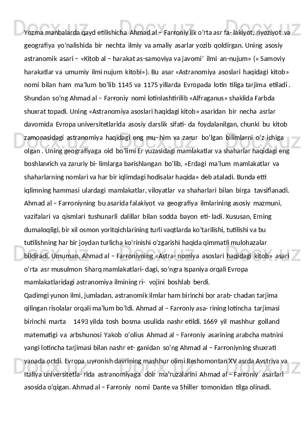 Yozma manbalarda qayd etilishicha   Ahmad al – Farғoniy ilk o’rta asr fa- lakiyot, riyoziyot   va  
geografiya   yo’nalishida   bir   nechta   ilmiy   va amaliy   asarlar yozib   qoldirgan. Uning   asosiy  
astranomik   asari – «Kitob al – harakat as-samoviya va javomi’   ilmi   an-nujum» (« Samoviy  
harakatlar va   umumiy   ilmi nujum   kitobi»). Bu   asar «Astranomiya   asoslari   haqidagi   kitob» 
nomi   bilan   ham   ma’lum   bo’lib   1145 va   1175 yillarda   Evropada   lotin   tiliga tarjima   etiladi .
Shundan   so’ng Ahmad al – Farғoniy   nomi lotinlashtirilib «Alfraganus» shaklida Ғarbda 
shuxrat topadi. Uning «Astranomiya asoslari haqidagi kitob» asaridan   bir   necha   asrlar  
davomida   Evropa universitetlarida   asosiy   darslik   sifati- da   foydalanilgan, chunki   bu   kitob  
zamonasidagi   astranomiya   haqidagi   eng   mu- him   va   zarur   bo’lgan   bilimlarni   o’z   ichiga  
olgan . Uning geografiyaga   oid   bo’limi Er yuzasidagi mamlakatlar va shaharlar haqidagi eng 
boshlanғich va zaruriy bi- limlarga baғishlangan   bo’lib, «Erdagi   ma’lum   mamlakatlar   va  
shaharlarning nomlari va har bir iqlimdagi hodisalar haqida» deb ataladi. Bunda etti 
iqlimning hammasi   ulardagi   mamlakatlar, viloyatlar   va   shaharlari   bilan   birga   tavsiflanadi.
Ahmad al – Farғoniyning   bu asarida falakiyot   va   geografiya   ilmlarining asosiy   mazmuni,  
vazifalari   va   qismlari   tushunarli   dalillar   bilan   sodda   bayon   eti- ladi. Xususan, Erning 
dumaloqligi, bir xil osmon yoritqichlarining turli vaqtlarda ko’tarilishi, tutilishi va bu 
tutilishning har bir joydan turlicha ko’rinishi o’zgarishi haqida qimmatli mulohazalar  
bildiradi. Umuman, Ahmad al – Farғoniyning «Astra- nomiya   asoslari   haqidagi   kitob»   asari  
o’rta   asr musulmon   Sharq mamlakatlari- dagi, so’ngra Ispaniya orqali Evropa 
mamlakatlaridagi astranomiya ilmining ri-   vojini   boshlab   berdi.
Qadimgi yunon ilmi, jumladan, astranomik ilmlar ham birinchi bor arab- chadan tarjima 
qilingan risolalar orqali ma’lum bo’ldi. Ahmad al – Farғoniy asa- rining lotincha   tarjimasi  
birinchi   marta     1493 yilda   tosh   bosma   usulida   nashr etildi. 1669   yil   mashhur   golland  
matematigi   va   arbshunosi   Yakob   o’olius   Ahmad al – Farғoniy   asarining arabcha matnini 
yangi lotincha tarjimasi bilan nashr et- ganidan   so’ng Ahmad al – Farғoniyning shuxrati  
yanada ortdi. Evropa   uyғonish davrining mashhur olimi Reshomontan XV asrda Avstriya va 
Italiya universitetla- rida   astranomiyaga   doir   ma’ruzalarini   Ahmad al – Farғoniy   asarlari  
asosida o’qigan. Ahmad al – Farғoniy   nomi   Dante va Shiller   tomonidan   tilga olinadi. 